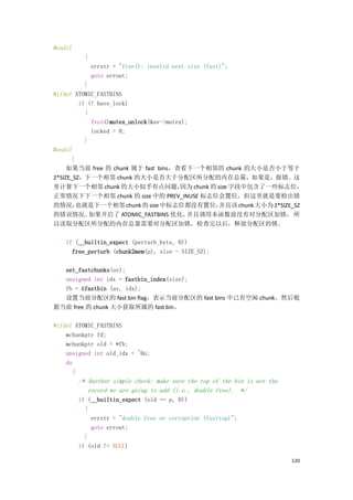 #endif
          {
              errstr = "free(): invalid next size (fast)";
              goto errout;
            }
#ifdef ATOMIC_FASTBINS
          if (! have_lock)
            {
              (void)mutex_unlock(&av->mutex);
              locked = 0;
            }
#endif
       }
     如果当前 free 的 chunk 属于 fast bins，查看下一个相邻的 chunk 的大小是否小于等于
2*SIZE_SZ，下一个相邻 chunk 的大小是否大于分配区所分配的内存总量，如果是，报错。这
里计算下一个相邻 chunk 的大小似乎有点问题，                  因为 chunk 的 size 字段中包含了一些标志位，
正常情况下下一个相邻 chunk 的 size 中的 PREV_INUSE 标志位会置位，但这里就是要检出错
的情况，     也就是下一个相邻 chunk 的 size 中标志位都没有置位，             并且该 chunk 大小为 2*SIZE_SZ
的错误情况。        如果开启了 ATOMIC_FASTBINS 优化，      并且调用本函数前没有对分配区加锁， 所
以读取分配区所分配的内存总量需要对分配区加锁，检查完以后，释放分配区的锁。

    if (__builtin_expect (perturb_byte, 0))
      free_perturb (chunk2mem(p), size - SIZE_SZ);

  set_fastchunks(av);
  unsigned int idx = fastbin_index(size);
  fb = &fastbin (av, idx);
  设置当前分配区的 fast bin flag，表示当前分配区的 fast bins 中已有空闲 chunk。然后根
据当前 free 的 chunk 大小获取所属的 fast bin。

#ifdef ATOMIC_FASTBINS
    mchunkptr fd;
    mchunkptr old = *fb;
    unsigned int old_idx = ~0u;
    do
      {
         /* Another simple check: make sure the top of the bin is not the
            record we are going to add (i.e., double free). */
         if (__builtin_expect (old == p, 0))
           {
             errstr = "double free or corruption (fasttop)";
             goto errout;
           }
         if (old != NULL)

                                                                            120
 