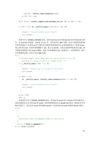old_idx = fastbin_index(chunksize(old));
       p->fd = fd = old;
      }
    while ((old = catomic_compare_and_exchange_val_rel (fb, p, fd)) != fd);

    if (fd != NULL && __builtin_expect (old_idx != idx, 0))
      {
        errstr = "invalid fastbin entry (free)";
        goto errout;
      }
    如果开启了 ATOMIC_FASTBINS 优化，使用 lock-free 技术实现 fast bin 的单向链表插入操
作。对 lock-free 的描述，请参见 5.7.2.1 节。这里也没有 ABA 问题，比如当前线程获取*fb
并保存到 old 中，   在调用 cas 原子操作前， 线程将*fb 修改为 x，
                                  B                  如果 B 线程加入了新的 chunk，
则 x->fb 指向 old，如果 B 线程删除了 old，则 x 为 old->fb。如果 C 线程将*fb 修改为 old，则
可能将 B 线程加入的 chunk x 删除，或者 C 将 B 删除的 old 又重新加入。这两种情况，都不
会导致链表出错，所以不会有 ABA 问题。
#else
    /* Another simple check: make sure the top of the bin is not the
       record we are going to add (i.e., double free). */
    if (__builtin_expect (*fb == p, 0))
      {
        errstr = "double free or corruption (fasttop)";
        goto errout;
      }
    if (*fb != NULL
        && __builtin_expect (fastbin_index(chunksize(*fb)) != idx, 0))
      {
        errstr = "invalid fastbin entry (free)";
        goto errout;
      }

    p->fd = *fb;
    *fb = p;
    如果没有开启了 ATOMIC_FASTBINS 优化，将 free 的 chunk 加入 fast bin 的单向链表中，
修改过链表表头为当前 free 的 chunk。  同时需要校验是否为 double free 错误，        校验表头不为
NULL 情况下，保证表头 chunk 的所属的 fast bin 与当前 free 的 chunk 所属的 fast bin 相同。
#endif
  }

  /*
    Consolidate other non-mmapped chunks as they arrive.
  */
  else if (!chunk_is_mmapped(p)) {
#ifdef ATOMIC_FASTBINS

                                                                              121
 