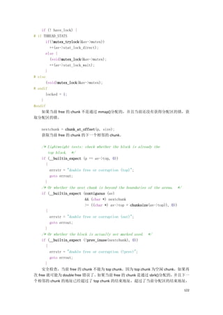 if (! have_lock) {
# if THREAD_STATS
      if(!mutex_trylock(&av->mutex))
        ++(av->stat_lock_direct);
      else {
        (void)mutex_lock(&av->mutex);
        ++(av->stat_lock_wait);
      }
# else
      (void)mutex_lock(&av->mutex);
# endif
      locked = 1;
    }
#endif
    如果当前 free 的 chunk 不是通过 mmap()分配的，并且当前还没有获得分配区的锁，获
取分配区的锁。

   nextchunk = chunk_at_offset(p, size);
   获取当前 free 的 chunk 的下一个相邻的 chunk。

   /* Lightweight tests: check whether the block is already the
      top block. */
   if (__builtin_expect (p == av->top, 0))
     {
       errstr = "double free or corruption (top)";
       goto errout;
     }
   /* Or whether the next chunk is beyond the boundaries of the arena. */
   if (__builtin_expect (contiguous (av)
                         && (char *) nextchunk
                         >= ((char *) av->top + chunksize(av->top)), 0))
     {
       errstr = "double free or corruption (out)";
       goto errout;
     }
   /* Or whether the block is actually not marked used. */
    if (__builtin_expect (!prev_inuse(nextchunk), 0))
      {
        errstr = "double free or corruption (!prev)";
        goto errout;
      }
    安全检查，当前 free 的 chunk 不能为 top chunk，因为 top chunk 为空闲 chunk，如果再
次 free 就可能为 double free 错误了。    如果当前 free 的 chunk 是通过 sbrk()分配的，并且下一
个相邻的 chunk 的地址已经超过了 top chunk 的结束地址，超过了当前分配区的结束地址，

                                                                            122
 