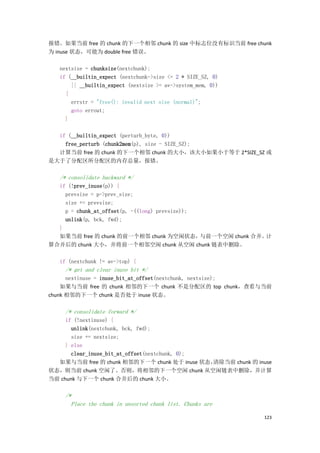 报错。如果当前 free 的 chunk 的下一个相邻 chunk 的 size 中标志位没有标识当前 free chunk
为 inuse 状态，可能为 double free 错误。

   nextsize = chunksize(nextchunk);
   if (__builtin_expect (nextchunk->size <= 2 * SIZE_SZ, 0)
       || __builtin_expect (nextsize >= av->system_mem, 0))
     {
       errstr = "free(): invalid next size (normal)";
       goto errout;
     }

  if (__builtin_expect (perturb_byte, 0))
    free_perturb (chunk2mem(p), size - SIZE_SZ);
  计算当前 free 的 chunk 的下一个相邻 chunk 的大小，该大小如果小于等于 2*SIZE_SZ 或
是大于了分配区所分配区的内存总量，报错。

   /* consolidate backward */
  if (!prev_inuse(p)) {
    prevsize = p->prev_size;
    size += prevsize;
    p = chunk_at_offset(p, -((long) prevsize));
    unlink(p, bck, fwd);
  }
  如果当前 free 的 chunk 的前一个相邻 chunk 为空闲状态，         与前一个空闲 chunk 合并。计
算合并后的 chunk 大小，并将前一个相邻空闲 chunk 从空闲 chunk 链表中删除。

   if (nextchunk != av->top) {
     /* get and clear inuse bit */
      nextinuse = inuse_bit_at_offset(nextchunk, nextsize);
    如果与当前 free 的 chunk 相邻的下一个 chunk 不是分配区的 top chunk，查看与当前
chunk 相邻的下一个 chunk 是否处于 inuse 状态。

     /* consolidate forward */
     if (!nextinuse) {
       unlink(nextchunk, bck, fwd);
       size += nextsize;
     } else
       clear_inuse_bit_at_offset(nextchunk, 0);
  如果与当前 free 的 chunk 相邻的下一个 chunk 处于 inuse 状态，  清除当前 chunk 的 inuse
状态，则当前 chunk 空闲了。否则，将相邻的下一个空闲 chunk 从空闲链表中删除，并计算
当前 chunk 与下一个 chunk 合并后的 chunk 大小。

     /*
       Place the chunk in unsorted chunk list. Chunks are

                                                               123
 