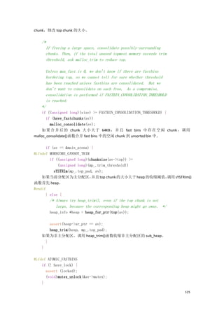 chunk，修改 top chunk 的大小。

    /*
      If freeing a large space, consolidate possibly-surrounding
      chunks. Then, if the total unused topmost memory exceeds trim
      threshold, ask malloc_trim to reduce top.

      Unless max_fast is 0, we don't know if there are fastbins
      bordering top, so we cannot tell for sure whether threshold
      has been reached unless fastbins are consolidated. But we
      don't want to consolidate on each free. As a compromise,
      consolidation is performed if FASTBIN_CONSOLIDATION_THRESHOLD
      is reached.
    */
     if ((unsigned long)(size) >= FASTBIN_CONSOLIDATION_THRESHOLD) {
       if (have_fastchunks(av))
         malloc_consolidate(av);
    如 果 合 并 后 的 chunk 大 小 大 于 64KB ， 并 且 fast bins 中 存 在 空 闲 chunk ， 调 用
malloc_consolidate()函数合并 fast bins 中的空闲 chunk 到 unsorted bin 中。

      if (av == &main_arena) {
#ifndef MORECORE_CANNOT_TRIM
        if ((unsigned long)(chunksize(av->top)) >=
            (unsigned long)(mp_.trim_threshold))
          sYSTRIm(mp_.top_pad, av);
    如果当前分配区为主分配区，            并且 top chunk 的大小大于 heap 的收缩阈值，调用 sYSTRIm()
函数首先 heap。
#endif
      } else {
       /* Always try heap_trim(), even if the top chunk is not
          large, because the corresponding heap might go away. */
       heap_info *heap = heap_for_ptr(top(av));

       assert(heap->ar_ptr == av);
       heap_trim(heap, mp_.top_pad);
   如果为非主分配区，调用 heap_trim()函数收缩非主分配区的 sub_heap。
     }
   }

#ifdef ATOMIC_FASTBINS
    if (! have_lock) {
      assert (locked);
      (void)mutex_unlock(&av->mutex);
    }

                                                                      125
 