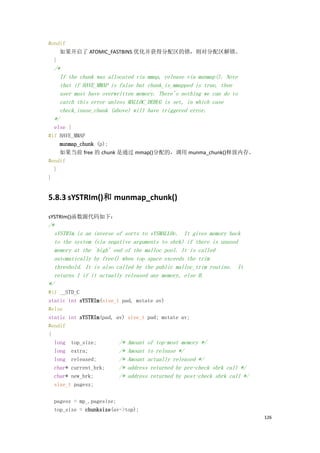 #endif
    如果开启了 ATOMIC_FASTBINS 优化并获得分配区的锁，则对分配区解锁。
  }
  /*
    If the chunk was allocated via mmap, release via munmap(). Note
    that if HAVE_MMAP is false but chunk_is_mmapped is true, then
    user must have overwritten memory. There's nothing we can do to
    catch this error unless MALLOC_DEBUG is set, in which case
    check_inuse_chunk (above) will have triggered error.
  */
  else {
#if HAVE_MMAP
    munmap_chunk (p);
    如果当前 free 的 chunk 是通过 mmap()分配的，调用 munma_chunk()释放内存。
#endif
  }
}


5.8.3 sYSTRIm()和 munmap_chunk()

sYSTRIm()函数源代码如下：
/*
  sYSTRIm is an inverse of sorts to sYSMALLOc. It gives memory back
  to the system (via negative arguments to sbrk) if there is unused
  memory at the `high' end of the malloc pool. It is called
  automatically by free() when top space exceeds the trim
  threshold. It is also called by the public malloc_trim routine. It
  returns 1 if it actually released any memory, else 0.
*/
#if __STD_C
static int sYSTRIm(size_t pad, mstate av)
#else
static int sYSTRIm(pad, av) size_t pad; mstate av;
#endif
{
  long top_size;         /* Amount of top-most memory */
  long extra;            /* Amount to release */
  long released;         /* Amount actually released */
  char* current_brk;     /* address returned by pre-check sbrk call */
  char* new_brk;         /* address returned by post-check sbrk call */
  size_t pagesz;

  pagesz = mp_.pagesize;
  top_size = chunksize(av->top);
                                                                          126
 