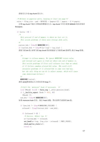 获取页大小也 top chunk 的大小。

 /* Release in pagesize units, keeping at least one page */
  extra = ((top_size - pad - MINSIZE + (pagesz-1)) / pagesz - 1) * pagesz;
     计算 top chunk 中最大可释放的整数页大小， chunk 中至少需要 MINSIZE 的内存保存
                                           top
fencepost。

 if (extra > 0) {
   /*
     Only proceed if end of memory is where we last set it.
     This avoids problems if there were foreign sbrk calls.
   */
   current_brk = (char*)(MORECORE(0));
   if (current_brk == (char*)(av->top) + top_size) {
   获取当前 brk 值，    如果当前 top chunk 的结束地址与当前的 brk 值相等，  执行 heap 收缩。

     /*
       Attempt to release memory. We ignore MORECORE return value,
       and instead call again to find out where new end of memory is.
       This avoids problems if first call releases less than we asked,
       of if failure somehow altered brk value. (We could still
       encounter problems if it altered brk in some very bad way,
       but the only thing we can do is adjust anyway, which will cause
       some downstream failure.)
     */
    MORECORE(-extra);
   调用 sbrk()释放指定大小的内存到 heap 中。

     /* Call the `morecore' hook if necessary. */
    void (*hook) (void) = force_reg (__after_morecore_hook);
    if (__builtin_expect (hook != NULL, 0))
      (*hook) ();
    new_brk = (char*)(MORECORE(0));
   如果 morecore hook 存在，执行 hook 函数，然后获得当前新的 brk 值。

     if (new_brk != (char*)MORECORE_FAILURE) {
       released = (long)(current_brk - new_brk);

       if (released != 0) {
          /* Success. Adjust top. */
          av->system_mem -= released;
          set_head(av->top, (top_size - released) | PREV_INUSE);
          check_malloc_state(av);
          return 1;

                                                                         127
 