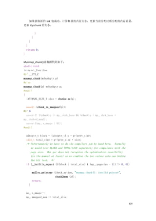 如果获取新的 brk 值成功，计算释放的内存大小，更新当前分配区所分配的内存总量，
更新 top chunk 的大小。

              }
          }
      }
    }
    return 0;
}

Munmap_chunk()函数源代码如下：
static void
internal_function
#if __STD_C
munmap_chunk(mchunkptr p)
#else
munmap_chunk(p) mchunkptr p;
#endif
{
  INTERNAL_SIZE_T size = chunksize(p);

  assert (chunk_is_mmapped(p));
#if 0
  assert(! ((char*)p >= mp_.sbrk_base && (char*)p < mp_.sbrk_base +
mp_.sbrked_mem));
  assert((mp_.n_mmaps > 0));
#endif

    uintptr_t block = (uintptr_t) p - p->prev_size;
    size_t total_size = p->prev_size + size;
    /* Unfortunately we have to do the compilers job by hand here. Normally
       we would test BLOCK and TOTAL-SIZE separately for compliance with the
       page size. But gcc does not recognize the optimization possibility
       (in the moment at least) so we combine the two values into one before
       the bit test. */
    if (__builtin_expect (((block | total_size) & (mp_.pagesize - 1)) != 0, 0))
      {
        malloc_printerr (check_action, "munmap_chunk(): invalid pointer",
                         chunk2mem (p));
        return;
      }

    mp_.n_mmaps--;
    mp_.mmapped_mem -= total_size;

                                                                               128
 