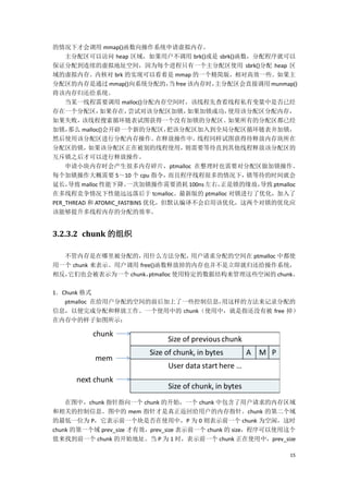 的情况下才会调用 mmap()函数向操作系统申请虚拟内存。
    主分配区可以访问 heap 区域，如果用户不调用 brk()或是 sbrk()函数，分配程序就可以
保证分配到连续的虚拟地址空间，因为每个进程只有一个主分配区使用 sbrk()分配 heap 区
域的虚拟内存。内核对 brk 的实现可以看着是 mmap 的一个精简版，相对高效一些。如果主
分配区的内存是通过 mmap()向系统分配的， free 该内存时，
                                 当        主分配区会直接调用 munmap()
将该内存归还给系统。
    当某一线程需要调用 malloc()分配内存空间时，该线程先查看线程私有变量中是否已经
存在一个分配区，       如果存在，   尝试对该分配区加锁，   如果加锁成功， 使用该分配区分配内存，
如果失败，    该线程搜索循环链表试图获得一个没有加锁的分配区。           如果所有的分配区都已经
加锁，  那么 malloc()会开辟一个新的分配区，      把该分配区加入到全局分配区循环链表并加锁，
然后使用该分配区进行分配内存操作。              在释放操作中，线程同样试图获得待释放内存块所在
分配区的锁，     如果该分配区正在被别的线程使用，         则需要等待直到其他线程释放该分配区的
互斥锁之后才可以进行释放操作。
    申请小块内存时会产生很多内存碎片，ptmalloc 在整理时也需要对分配区做加锁操作。
每个加锁操作大概需要 5～10 个 cpu 指令，        而且程序线程很多的情况下， 锁等待的时间就会
延长，  导致 malloc 性能下降。   一次加锁操作需要消耗 100ns 左右，正是锁的缘故，
                                                 导致 ptmalloc
在多线程竞争情况下性能远远落后于 tcmalloc。最新版的 ptmalloc 对锁进行了优化，加入了
PER_THREAD 和 ATOMIC_FASTBINS 优化，但默认编译不会启用该优化，这两个对锁的优化应
该能够提升多线程内存的分配的效率。


3.2.3.2 chunk 的组织

  不管内存是在哪里被分配的，     用什么方法分配，      用户请求分配的空间在 ptmalloc 中都使
用一个 chunk 来表示。用户调用 free()函数释放掉的内存也并不是立即就归还给操作系统，
相反，它们也会被表示为一个 chunk，  ptmalloc 使用特定的数据结构来管理这些空闲的 chunk。

1．Chunk 格式
   ptmalloc 在给用户分配的空间的前后加上了一些控制信息，用这样的方法来记录分配的
信息，以便完成分配和释放工作。一个使用中的 chunk（使用中，就是指还没有被 free 掉）
在内存中的样子如图所示：




    在图中，chunk 指针指向一个 chunk 的开始，一个 chunk 中包含了用户请求的内存区域
和相关的控制信息。图中的 mem 指针才是真正返回给用户的内存指针。chunk 的第二个域
的最低一位为 P，它表示前一个块是否在使用中，P 为 0 则表示前一个 chunk 为空闲，这时
chunk 的第一个域 prev_size 才有效，prev_size 表示前一个 chunk 的 size，程序可以使用这个
值来找到前一个 chunk 的开始地址。当 P 为 1 时，表示前一个 chunk 正在使用中，prev_size

                                                             15
 