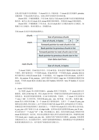 无效，程序也就不可以得到前一个 chunk 的大小。     不能对前一个 chunk 进行任何操作。
                                                  ptmalloc
分配的第一个块总是将 P 设为 1，以防止程序引用到不存在的区域。
  Chunk 的第二个域的倒数第二个位为 M，     他表示当前 chunk 是从哪个内存区域获得的虚
拟内存。M 为 1 表示该 chunk 是从 mmap 映射区域分配的，否则是从 heap 区域分配的。
  Chunk 的第二个域倒数第三个位为 A，表示该 chunk 属于主分配区或者非主分配区，如
果属于非主分配区，将该位置为 1，否则置为 0。

空闲 chunk 在内存中的结构如图所示：




    当 chunk 空闲时，其 M 状态不存在，只有 AP 状态，原本是用户数据区的地方存储了四
个指针，指针 fd 指向后一个空闲的 chunk，而 bk 指向前一个空闲的 chunk，ptmalloc 通过这
两个指针将大小相近的 chunk 连成一个双向链表。对于 large bin 中的空闲 chunk，还有两个
指针，fd_nextsize 和 bk_nextsize，这两个指针用于加快在 large bin 中查找最近匹配的空闲
chunk。不同的 chunk 链表又是通过 bins 或者 fastbins 来组织的（bins 和 fastbins 在 3.2.3.3
中介绍）   。

2．chunk 中的空间复用
     为了使得 chunk 所占用的空间最小，ptmalloc 使用了空间复用，一个 chunk 或者正在
被使用，或者已经被 free 掉，所以 chunk 的中的一些域可以在使用状态和空闲状态表示不
同的意义，来达到空间复用的效果。以 32 位系统为例，空闲时，一个 chunk 中至少需要 4
个 size_t（4B）大小的空间，用来存储 prev_size，size，fd 和 bk （见上图）        ，也就是 16B，
chunk 的大小要对齐到 8B。当一个 chunk 处于使用状态时，它的下一个 chunk 的 prev_size
域肯定是无效的。         所以实际上，    这个空间也可以被当前 chunk 使用。       这听起来有点不可思议，
但确实是合理空间复用的例子。              故而实际上，       一个使用中的 chunk 的大小的计算公式应该是：
in_use_size = (用户请求大小+ 8 - 4 ) align to 8B，这里加 8 是因为需要存储 prev_size 和 size，
但又因为向下一个 chunk“借”了 4B，所以要减去 4。最后，因为空闲的 chunk 和使用中的
chunk 使用的是同一块空间。所以肯定要取其中最大者作为实际的分配空间。即最终的分配
空间 chunk_size = max(in_use_size, 16)。这就是当用户请求内存分配时，ptmalloc 实际需要
分配的内存大小，在后面的介绍中。如果不是特别指明的地方，指的都是这个经过转换的实
际需要分配的内存大小，而不是用户请求的内存分配大小。


                                                                       16
 