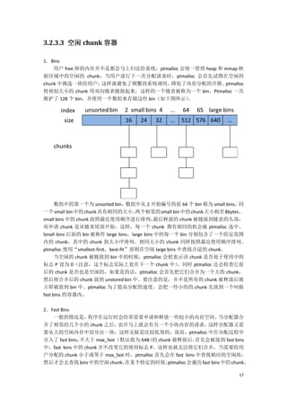 3.2.3.3 空闲 chunk 容器

1．Bins
    用户 free 掉的内存并不是都会马上归还给系统，ptmalloc 会统一管理 heap 和 mmap 映
射区域中的空闲的 chunk，当用户进行下一次分配请求时，ptmalloc 会首先试图在空闲的
chunk 中挑选一块给用户，  这样就避免了频繁的系统调用，  降低了内存分配的开销。       ptmalloc
将相似大小的 chunk 用双向链表链接起来，这样的一个链表被称为一个 bin。Ptmalloc 一共
维护了 128 个 bin，并使用一个数组来存储这些 bin（如下图所示）   。




      数组中的第一个为 unsorted bin，       数组中从 2 开始编号的前 64 个 bin 称为 small bins， 同
一个 small bin 中的 chunk 具有相同的大小。       两个相邻的 small bin 中的 chunk 大小相差 8bytes。
small bins 中的 chunk 按照最近使用顺序进行排列，           最后释放的 chunk 被链接到链表的头部，
而申请 chunk 是从链表尾部开始，这样，每一个 chunk 都有相同的机会被 ptmalloc 选中。
Small bins 后面的 bin 被称作 large bins。large bins 中的每一个 bin 分别包含了一个给定范围
内的 chunk，其中的 chunk 按大小序排列。相同大小的 chunk 同样按照最近使用顺序排列。
ptmalloc 使用“smallest-first，best-fit”原则在空闲 large bins 中查找合适的 chunk。
      当空闲的 chunk 被链接到 bin 中的时候，ptmalloc 会把表示该 chunk 是否处于使用中的
标志 P 设为 0（注意，这个标志实际上处在下一个 chunk 中）                   ，同时 ptmalloc 还会检查它前
后的 chunk 是否也是空闲的，如果是的话，ptmalloc 会首先把它们合并为一个大的 chunk，
然后将合并后的 chunk 放到 unstored bin 中。要注意的是，并不是所有的 chunk 被释放后就
立即被放到 bin 中。ptmalloc 为了提高分配的速度，会把一些小的的 chunk 先放到一个叫做
fast bins 的容器内。

2．Fast Bins
   一般的情况是，       程序在运行时会经常需要申请和释放一些较小的内存空间。                   当分配器合
并了相邻的几个小的 chunk 之后，        也许马上就会有另一个小块内存的请求，            这样分配器又需
要从大的空闲内存中切分出一块，这样无疑是比较低效的，故而，ptmalloc 中在分配过程中
引入了 fast bins，不大于 max_fast（默认值为 64B） chunk 被释放后，
                                    的               首先会被放到 fast bins
中，fast bins 中的 chunk 并不改变它的使用标志 P。这样也就无法将它们合并，当需要给用
户分配的 chunk 小于或等于 max_fast 时，ptmalloc 首先会在 fast bins 中查找相应的空闲块，
然后才会去查找 bins 中的空闲 chunk。    在某个特定的时候，    ptmalloc 会遍历 fast bins 中的 chunk，

                                                                       17
 
