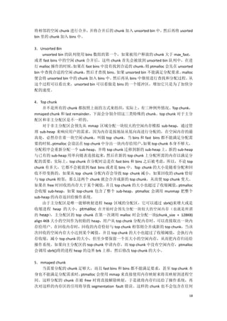 将相邻的空闲 chunk 进行合并，      并将合并后的 chunk 加入 unsorted bin 中，然后再将 usorted
bin 里的 chunk 加入 bins 中。

3．Unsorted Bin
    unsorted bin 的队列使用 bins 数组的第一个，如果被用户释放的 chunk 大于 max_fast，
或者 fast bins 中的空闲 chunk 合并后，这些 chunk 首先会被放到 unsorted bin 队列中，在进
行 malloc 操作的时候，    如果在 fast bins 中没有找到合适的 chunk， ptmalloc 会先在 unsorted
                                                   则
bin 中查找合适的空闲 chunk，     然后才查找 bins。  如果 unsorted bin 不能满足分配要求。  malloc
便会将 unsorted bin 中的 chunk 加入 bins 中。然后再从 bins 中继续进行查找和分配过程。         从
这个过程可以看出来，unsorted bin 可以看做是 bins 的一个缓冲区，增加它只是为了加快分
配的速度。

4．Top chunk
     并不是所有的 chunk 都按照上面的方式来组织，实际上，有三种例外情况。Top chunk，
mmaped chunk 和 last remainder，下面会分别介绍这三类特殊的 chunk。top chunk 对于主分
配区和非主分配区是不一样的。
     对于非主分配区会预先从 mmap 区域分配一块较大的空闲内存模拟 sub-heap，通过管
理 sub-heap 来响应用户的需求，因为内存是按地址从低向高进行分配的，在空闲内存的最
高处，必然存在着一块空闲 chunk，叫做 top chunk。当 bins 和 fast bins 都不能满足分配需
要的时候，      ptmalloc 会设法在 top chunk 中分出一块内存给用户，      如果 top chunk 本身不够大，
分配程序会重新分配一个 sub-heap，并将 top chunk 迁移到新的 sub-heap 上，新的 sub-heap
与已有的 sub-heap 用单向链表连接起来，            然后在新的 top chunk 上分配所需的内存以满足分
配的需要，实际上，top chunk 在分配时总是在 fast bins 和 bins 之后被考虑，所以，不论 top
chunk 有多大，它都不会被放到 fast bins 或者是 bins 中。Top chunk 的大小是随着分配和回
收不停变换的，如果从 top chunk 分配内存会导致 top chunk 减小，如果回收的 chunk 恰好
与 top chunk 相邻，那么这两个 chunk 就会合并成新的 top chunk，从而使 top chunk 变大。
如果在 free 时回收的内存大于某个阈值，              并且 top chunk 的大小也超过了收缩阈值，      ptmalloc
会收缩 sub-heap，如果 top-chunk 包含了整个 sub-heap，ptmalloc 会调用 munmap 把整个
sub-heap 的内存返回给操作系统。
     由于主分配区是唯一能够映射进程 heap 区域的分配区，它可以通过 sbrk()来增大或是
收缩进程 heap 的大小，ptmalloc 在开始时会预先分配一块较大的空闲内存（也就是所谓
的 heap） 主分配区的 top chunk 在第一次调用 malloc 时会分配一块(chunk_size + 128KB)
          ，
align 4KB 大小的空间作为初始的 heap，用户从 top chunk 分配内存时，可以直接取出一块内
存给用户。在回收内存时，回收的内存恰好与 top chunk 相邻则合并成新的 top chunk，当该
次回收的空闲内存大小达到某个阈值，并且 top chunk 的大小也超过了收缩阈值，会执行内
存收缩，减小 top chunk 的大小，但至少要保留一个页大小的空闲内存，从而把内存归还给
操作系统。如果向主分配区的 top chunk 申请内存，而 top chunk 中没有空闲内存，ptmalloc
会调用 sbrk()将的进程 heap 的边界 brk 上移，然后修改 top chunk 的大小。

5．mmaped chunk
   当需要分配的 chunk 足够大，而且 fast bins 和 bins 都不能满足要求，甚至 top chunk 本
身也不能满足分配需求时，     ptmalloc 会使用 mmap 来直接使用内存映射来将页映射到进程空
间。这样分配的 chunk 在被 free 时将直接解除映射，于是就将内存归还给了操作系统，再
次对这样的内存区的引用将导致 segmentation fault 错误。这样的 chunk 也不会包含在任何

                                                                         18
 