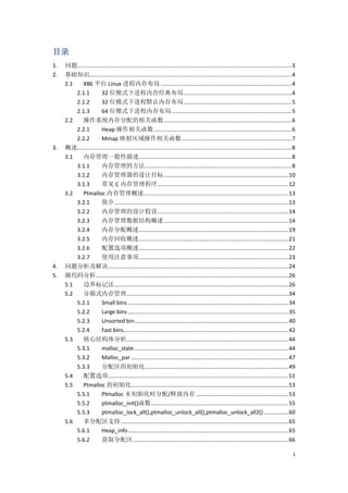 目录
1.   问题........................................................................................................................................... 3
2.   基础知识................................................................................................................................... 4
     2.1   X86 平台 Linux 进程内存布局 ..................................................................................... 4
         2.1.1         32 位模式下进程内存经典布局 ...................................................................... 4
         2.1.2         32 位模式下进程默认内存布局 ...................................................................... 5
         2.1.3         64 位模式下进程内存布局 .............................................................................. 5
     2.2   操作系统内存分配的相关函数 ................................................................................... 6
         2.2.1         Heap 操作相关函数 ......................................................................................... 6
         2.2.2         Mmap 映射区域操作相关函数 ....................................................................... 7
3.   概述........................................................................................................................................... 8
     3.1   内存管理一般性描述 ................................................................................................... 8
         3.1.1         内存管理的方法 ............................................................................................... 8
         3.1.2         内存管理器的设计目标 ................................................................................. 10
         3.1.3         常见 C 内存管理程序 ..................................................................................... 12
     3.2   Ptmalloc 内存管理概述.............................................................................................. 13
         3.2.1         简介................................................................................................................. 13
         3.2.2         内存管理的设计假设 ..................................................................................... 14
         3.2.3         内存管理数据结构概述 ................................................................................. 14
         3.2.4         内存分配概述 ................................................................................................. 19
         3.2.5         内存回收概述 ................................................................................................. 21
         3.2.6         配置选项概述 ................................................................................................. 22
         3.2.7         使用注意事项 ................................................................................................. 23
4.   问题分析及解决..................................................................................................................... 24
5.   源代码分析............................................................................................................................. 26
     5.1   边界标记法................................................................................................................. 26
     5.2   分箱式内存管理......................................................................................................... 34
         5.2.1         Small bins ........................................................................................................ 34
         5.2.2         Large bins ........................................................................................................ 35
         5.2.3         Unsorted bin.................................................................................................... 40
         5.2.4         Fast bins........................................................................................................... 42
     5.3   核心结构体分析......................................................................................................... 44
         5.3.1         malloc_state .................................................................................................... 44
         5.3.2         Malloc_par ...................................................................................................... 47
         5.3.3    分配区的初始化 ............................................................................................. 49
     5.4   配置选项..................................................................................................................... 51
     5.5   Ptmalloc 的初始化...................................................................................................... 53
         5.5.1    Ptmalloc 未初始化时分配/释放内存 ............................................................ 53
         5.5.2    ptmalloc_init()函数 ......................................................................................... 55
         5.5.3    ptmalloc_lock_all(),ptmalloc_unlock_all(),ptmalloc_unlock_all2() ................ 60
     5.6   多分配区支持............................................................................................................. 65
         5.6.1    Heap_info ........................................................................................................ 65
         5.6.2    获取分配区 ..................................................................................................... 66

                                                                                                                                                  1
 