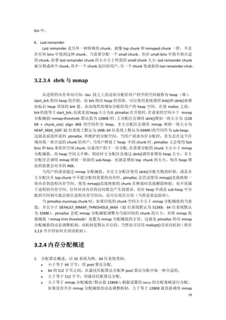 bin 中。

6．Last remainder
    Last remainder 是另外一种特殊的 chunk，就像 top chunk 和 mmaped chunk 一样，不会
在任何 bins 中找到这种 chunk。当需要分配一个 small chunk，但在 small bins 中找不到合适
的 chunk，  如果 last remainder chunk 的大小大于所需的 small chunk 大小， remainder chunk
                                                          last
被分裂成两个 chunk，       其中一个 chunk 返回给用户，   另一个 chunk 变成新的 last remainder chuk。


3.2.3.4 sbrk 与 mmap

     从进程的内存布局可知，           .bss 段之上的这块分配给用户程序的空间被称为 heap （堆）           。
start_brk 指向 heap 的开始，而 brk 指向 heap 的顶部。可以使用系统调用 brk()和 sbrk()来增
加标识 heap 顶部的 brk 值，从而线性的增加分配给用户的 heap 空间。在使 malloc 之前，
brk 的值等于 start_brk，   也就是说 heap 大小为 0。 ptmalloc 在开始时， 若请求的空间小于 mmap
分配阈值     （mmap threshold， 默认值为 128KB） 主分配区会调用 sbrk()增加一块大小为 (128
                                      时，
KB + chunk_size) align 4KB 的空间作为 heap。非主分配区会调用 mmap 映射一块大小为
HEAP_MAX_SIZE 32 位系统上默认为 1MB， 位系统上默认为 64MB）
              （                     64                 的空间作为 sub-heap。
这就是前面所说的 ptmalloc 所维护的分配空间，当用户请求内存分配时，首先会在这个区
域内找一块合适的 chunk 给用户。             当用户释放了 heap 中的 chunk 时， ptmalloc 又会使用 fast
bins 和 bins 来组织空闲 chunk。     以备用户的下一次分配。       若需要分配的 chunk 大小小于 mmap
分配阈值，而 heap 空间又不够，则此时主分配区会通过 sbrk()调用来增加 heap 大小，非主
分配区会调用 mmap 映射一块新的 sub-heap，也就是增加 top chunk 的大小，每次 heap 增
加的值都会对齐到 4KB。
     当用户的请求超过 mmap 分配阈值，并且主分配区使用 sbrk()分配失败的时候，或是非
主分配区在 top chunk 中不能分配到需要的内存时，              ptmalloc 会尝试使用 mmap()直接映射一
块内存到进程内存空间。使用 mmap()直接映射的 chunk 在释放时直接解除映射，而不再属
于进程的内存空间。任何对该内存的访问都会产生段错误。而在 heap 中或是 sub-heap 中分
配的空间则可能会留在进程内存空间内，还可以再次引用（当然是很危险的）                              。
     当 ptmalloc munmap chunk 时，如果回收的 chunk 空间大小大于 mmap 分配阈值的当前
值，并且小于 DEFAULT_MMAP_THRESHOLD_MAX（32 位系统默认为 512KB，64 位系统默认
为 32MB）   ，ptmalloc 会把 mmap 分配阈值调整为当前回收的 chunk 的大小，并将 mmap 收
缩阈值（mmap trim threshold）设置为 mmap 分配阈值的 2 倍。这就是 ptmalloc 的对 mmap
分配阈值的动态调整机制，该机制是默认开启的，当然也可以用 mallopt()关闭该机制（将在
3.2.6 节介绍如何关闭该机制）           。


3.2.4 内存分配概述

1. 分配算法概述，以 32 系统为例，64 位系统类似。
    小于等于 64 字节：用 pool 算法分配。
    64 到 512 字节之间：在最佳匹配算法分配和 pool 算法分配中取一种合适的。
    大于等于 512 字节：用最佳匹配算法分配。
    大于等于 mmap 分配阈值 （默认值 128KB） 根据设置的 mmap 的分配策略进行分配，
                              ：
     如果没有开启 mmap 分配阈值的动态调整机制，大于等于 128KB 就直接调用 mmap
                                                                        19
 