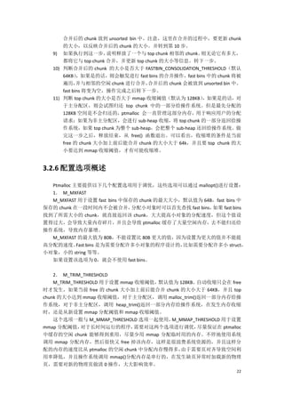 合并后的 chunk 放到 unsorted bin 中。注意，这里在合并的过程中，要更新 chunk
       的大小，以反映合并后的 chunk 的大小。并转到第 10 步。
   9) 如果执行到这一步，        说明释放了一个与 top chunk 相邻的 chunk。则无论它有多大，
       都将它与 top chunk 合并，并更新 top chunk 的大小等信息。转下一步。
   10) 判断合并后的 chunk 的大小是否大于 FASTBIN_CONSOLIDATION_THRESHOLD（默认
       64KB）  ，如果是的话，则会触发进行 fast bins 的合并操作，fast bins 中的 chunk 将被
       遍历，    并与相邻的空闲 chunk 进行合并，   合并后的 chunk 会被放到 unsorted bin 中。
       fast bins 将变为空，操作完成之后转下一步。
   11) 判断 top chunk 的大小是否大于 mmap 收缩阈值（默认为 128KB）    ，如果是的话，对
       于主分配区，则会试图归还 top chunk 中的一部分给操作系统。但是最先分配的
       128KB 空间是不会归还的，ptmalloc 会一直管理这部分内存，用于响应用户的分配
       请求；如果为非主分配区，会进行 sub-heap 收缩，将 top chunk 的一部分返回给操
       作系统，如果 top chunk 为整个 sub-heap，会把整个 sub-heap 还回给操作系统。做
       完这一步之后，释放结束，从 free() 函数退出。可以看出，收缩堆的条件是当前
       free 的 chunk 大小加上前后能合并 chunk 的大小大于 64k，并且要 top chunk 的大
       小要达到 mmap 收缩阈值，才有可能收缩堆。


3.2.6 配置选项概述

  Ptmalloc 主要提供以下几个配置选项用于调优，这些选项可以通过 mallopt()进行设置：
  1． M_MXFAST
  M_MXFAST 用于设置 fast bins 中保存的 chunk 的最大大小，默认值为 64B，fast bins 中
保存的 chunk 在一段时间内不会被合并，       分配小对象时可以首先查找 fast bins，如果 fast bins
找到了所需大小的 chunk，就直接返回该 chunk，大大提高小对象的分配速度，但这个值设
置得过大，会导致大量内存碎片，并且会导致 ptmalloc 缓存了大量空闲内存，去不能归还给
操作系统，导致内存暴增。
  M_MXFAST 的最大值为 80B，不能设置比 80B 更大的值，因为设置为更大的值并不能提
高分配的速度。 bins 是为需要分配许多小对象的程序设计的，
            Fast                           比如需要分配许多小 struct，
小对象，小的 string 等等。
  如果设置该选项为 0，就会不使用 fast bins。

    2． M_TRIM_THRESHOLD
    M_TRIM_THRESHOLD 用于设置 mmap 收缩阈值，默认值为 128KB。自动收缩只会在 free
时才发生，如果当前 free 的 chunk 大小加上前后能合并 chunk 的大小大于 64KB，并且 top
chunk 的大小达到 mmap 收缩阈值，对于主分配区，调用 malloc_trim()返回一部分内存给操
作系统，对于非主分配区，调用 heap_trim()返回一部分内存给操作系统，在发生内存收缩
时，还是从新设置 mmap 分配阈值和 mmap 收缩阈值。
    这个选项一般与 M_MMAP_THRESHOLD 选项一起使用，   M_MMAP_THRESHOLD 用于设置
mmap 分配阈值，    对于长时间运行的程序，     需要对这两个选项进行调优，    尽量保证在 ptmalloc
中缓存的空闲 chunk 能够得到重用，尽量少用 mmap 分配临时用的内存。不停地使用系统
调用 mmap 分配内存，然后很快又 free 掉该内存，这样是很浪费系统资源的，并且这样分
配的内存的速度比从 ptmalloc 的空闲 chunk 中分配内存慢得多，    由于需要页对齐导致空间利
用率降低，并且操作系统调用 mmap()分配内存是串行的，在发生缺页异常时加载新的物理
页，需要对新的物理页做清 0 操作，大大影响效率。
                                                                 22
 