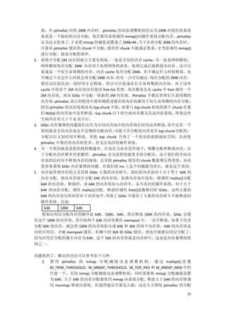 放，在 ptmalloc 回收 2MB 内存时，ptmalloc 的动态调整机制会认为 2MB 对我们的系统
     来说是一个临时的内存分配，每次都用系统调用 mmap()向操作系统分配内存，ptmalloc
     认为这太低效了，         于是把 mmap 的阈值设置成了 2MB+4K， 当下次再分配 2MB 的内存时，
     尽量从 ptmalloc 缓存的 chunk 中分配，  缓存的 chunk 不能满足要求，     才考虑调用 mmap()
     进行分配，提高分配的效率。
2.   系统中分配 2M 内存的地方主要有两处，          一处是全局的内存 cache，     另一处是网络模块，
     网络模块每次分配 2MB 内存用于处理网络的请求，处理完成后就释放该内存。这可以
     看成是一个短生命周期的内存。内存 cache 每次分配 2MB，但不确定什么时候释放，也
     不确定下次会什么时候会再分配 2MB 内存，          但有一点可以确定，       每次分配的 2MB 内存，
     要经过比较长的一段时间才会释放，所以可以看成是长生命周期的内存块，对于这些
     cache 中的多个 2M 内存块没有使用 free list 管理，每次都是先从 cache 中 free 调用一个
     2M 内存块，再从 Glibc 中分配一块新的 2M 内存块。Ptmalloc 不擅长管理长生命周期的
     内存块，    ptmalloc 设计的假设中就明确假设缓存的内存块都用于短生命周期的内存分配，
     因为 ptmalloc 的内存收缩是从 top chunk 开始，  如果与 top chunk 相邻的那个 chunk 在我
     们 NoSql 的内存池中没有释放，top chunk 以下的空闲内存都无法返回给系统，即使这些
     空闲内存有几十个 G 也不行。
3.   Glibc 内存暴增的问题我们定位为全局内存池中的内存块长时间没有释放，                 其中还有一个
     原因就是全局内存池会不定期的分配内存，            可能下次分配的内存是在 top chunk 分配的，
     分配以后又短时间不释放，导致 top chunk 升到了一个更高的虚拟地址空间，从而使
     ptmalloc 中缓存的内存块更多，但无法返回给操作系统。
4.   另一个原因就是进程的线程数越多，在高压力高并发环境下，频繁分配和释放内存，由
     于分配内存时锁争用更激烈，ptmalloc 会为进程创建更多的分配区，由于我们的全局内
     存池的长时间不释放内存的缘故，会导致 ptmalloc 缓存的 chunk 数量增长得更快，从而
     更容易重现 Glibc 内存暴增的问题。在我们的 ms 上这个问题最为突出，就是这个原因。
5.   内存池管理内存的方式导致 Glibc 大量的内存碎片。我们的内存池对于小于等于 64K 的
     内存分配，则从内存池中分配 64K 的内存块，如果内存池中没有，则调用 malloc()分配
     64K 的内存块，释放时，该 64K 的内存块加入内存中，永不还回给操作系统，对于大于
     64K 的内存分配，调用 malloc()分配，释放时调用 free()函数换回给 Glibc。这些大量的
     64K 的内存块长时间存在于内存池中，          导致了 Glibc 中缓存了大量的内存碎片不能释放回
     操作系统。比如:
      64K    100K   64K
  假如应用层分配内存的顺序是 64K，100K，64K，然后释放 100K 的内存块，Glibc 会缓
存这个 100K 的内存块，其中的两个 64K 内存块都在 mempool 中，一直不释放，如果下次再
分配 64K 的内存，就会将 100K 的内存块拆分成 64K 和 36K 的两个内存块，64K 的内存块返
回给应用层，并被 mempool 缓存，但剩下的 36K 被 Glibc 缓存，再也不能被应用层分配了，
因为应用层分配的最小内存为 64K，这个 36K 的内存块就是内存碎片，这也是内存暴增的原
因之一。

问题找到了，解决的办法可以参考如下几种:
  1. 禁 用 ptmalloc 的 mmap 分 配 阈 值 动 态 调 整 机 制 。 通 过 mallopt() 设 置
     M_TRIM_THRESHOLD，M_MMAP_THRESHOLD，M_TOP_PAD 和 M_MMAP_MAX 中的
     任意一个，关闭 mmap 分配阈值动态调整机制，同时需要将 mmap 分配阈值设置
     为 64K，大于 64K 的内存分配都使用 mmap 向系统分配，         释放大于 64K 的内存将调
     用 munmap 释放回系统。但强烈建议不要这么做，这会大大降低 ptmalloc 的分配

                                                                 25
 