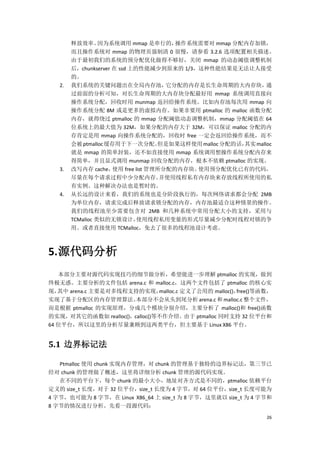 释放效率。     因为系统调用 mmap 是串行的，      操作系统需要对 mmap 分配内存加锁，
        而且操作系统对 mmap 的物理页强制清 0 很慢，请参看 3.2.6 选项配置相关描述。
        由于最初我们的系统的预分配优化做得不够好，关闭 mmap 的动态阈值调整机制
        后，chunkserver 在 ssd 上的性能减少到原来的 1/3，这种性能结果是无法让人接受
        的。
   2.   我们系统的关键问题出在全局内存池，              它分配的内存是长生命周期的大内存块，        通
        过前面的分析可知，对长生命周期的大内存块分配最好用 mmap 系统调用直接向
        操作系统分配，回收时用 munmap 返回给操作系统。比如内存池每次用 mmap 向
        操作系统分配 8M 或是更多的虚拟内存。如果非要用 ptmalloc 的 malloc 函数分配
        内存，就得绕过 ptmalloc 的 mmap 分配阈值动态调整机制，mmap 分配阈值在 64
        位系统上的最大值为 32M，如果分配的内存大于 32M，可以保证 malloc 分配的内
        存肯定是用 mmap 向操作系统分配的，回收时 free 一定会返回给操作系统，而不
        会被 ptmalloc 缓存用于下一次分配。       但是如果这样使用 malloc 分配的话，其实 malloc
        就是 mmap 的简单封装，还不如直接使用 mmap 系统调用想操作系统分配内存来
        得简单，并且显式调用 munmap 回收分配的内存，根本不依赖 ptmalloc 的实现。
   3.   改写内存 cache，   使用 free list 管理所分配的内存块。使用预分配优化已有的代码，
        尽量在每个请求过程中少分配内存。              并使用线程私有内存块来存放线程所使用的私
        有实例。这种解决办法也是暂时的。
   4.   从长远的设计来看，我们的系统也是分阶段执行的，每次网络请求都会分配 2MB
        为单位内存，请求完成后释放请求锁分配的内存，内存池最适合这种情景的操作。
        我们的线程池至少需要包含对 2MB 和几种系统中常用分配大小的支持，采用与
        TCMalloc 类似的无锁设计，      使用线程私用变量的形式尽量减少分配时线程对锁的争
        用。或者直接使用 TCMalloc，免去了很多的线程池设计考虑。



5. 源代码分析
   本部分主要对源代码实现技巧的细节做分析，希望能进一步理解 ptmalloc 的实现，做到
终极无惑。主要分析的文件包括 arena.c 和 malloc.c，这两个文件包括了 ptmalloc 的核心实
现， 其中 arena.c 主要是对多线程支持的实现，    malloc.c 定义了公用的 malloc()，free()等函数，
实现了基于分配区的内存管理算法。       本部分不会从头到尾分析 arena.c 和 malloc.c 整个文件，
而是根据 ptmalloc 的实现原理，分成几个模块分别介绍，主要分析了 malloc()和 free()函数
的实现，对其它的函数如 realloc()，calloc()等不作介绍。由于 ptmalloc 同时支持 32 位平台和
64 位平台，所以这里的分析尽量兼顾到这两类平台，但主要基于 Linux X86 平台。


5.1 边界标记法

   Ptmalloc 使用 chunk 实现内存管理，对 chunk 的管理基于独特的边界标记法，第三节已
经对 chunk 的管理做了概述，这里将详细分析 chunk 管理的源代码实现。
   在不同的平台下，每个 chunk 的最小大小，地址对齐方式是不同的，ptmalloc 依赖平台
定义的 size_t 长度，对于 32 位平台，size_t 长度为 4 字节，对 64 位平台，size_t 长度可能为
4 字节，也可能为 8 字节，在 Linux X86_64 上 size_t 为 8 字节，这里就以 size_t 为 4 字节和
8 字节的情况进行分析。先看一段源代码：
                                                                26
 