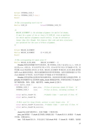 #ifndef INTERNAL_SIZE_T
#define INTERNAL_SIZE_T size_t
#endif

/* The corresponding word size */
#define SIZE_SZ                  (sizeof(INTERNAL_SIZE_T))

/*
  MALLOC_ALIGNMENT is the minimum alignment for malloc'ed chunks.
  It must be a power of two at least 2 * SIZE_SZ, even on machines
  for which smaller alignments would suffice. It may be defined as
  larger than this though. Note however that code and data structures
  are optimized for the case of 8-byte alignment.
*/

#ifndef MALLOC_ALIGNMENT
#define MALLOC_ALIGNMENT         (2 * SIZE_SZ)
#endif

/* The corresponding bit mask value */
#define MALLOC_ALIGN_MASK      (MALLOC_ALIGNMENT - 1)
    Ptmalloc 使用宏来屏蔽不同平台的差异，将 INTERNAL_SIZE_T 定义为 size_t，SIZE_SZ
定义为 size_t 的大小，在 32 位平台下位 4 字节，在 64 位平台下位 4 字节或者 8 字节。另
外分配 chunk 时必须以 2*SIZE_SZ 对齐，MALLOC_ALIGNMENT 和 MALLOC_ALIGN_MASK 是用来
处理 chunk 地址对齐的宏，将在后面的源代码介绍中经常看到。这里只需要知道在 32 平台
chunk 地址按 8 字节对齐，64 位平台按 8 字节或是 16 字节对齐就可以了。
    Ptmalloc 采用边界标记法将内存划分成很多块，从而对内存的分配与回收进行管理。在
ptmalloc 的实现源码中定义结构体 malloc_chunk 来描述这些块，              并使用宏封装了对 chunk 中
每个域的读取，修改，校验，遍历等等。malloc_chunk 定义如下：
struct malloc_chunk {
  INTERNAL_SIZE_T      prev_size; /* Size of previous chunk (if free). */
  INTERNAL_SIZE_T      size;       /* Size in bytes, including overhead. */

  struct malloc_chunk* fd;          /* double links -- used only if free. */
  struct malloc_chunk* bk;

  /* Only used for large blocks: pointer to next larger size. */
  struct malloc_chunk* fd_nextsize; /* double links -- used only if free. */
  struct malloc_chunk* bk_nextsize;
};
    chunk 的定义相当简单明了，对各个域做一下简单介绍:
    prev_size:如果前一个 chunk 是空闲的，     该域表示前一个 chunk 的大小，如果前一个 chunk
不空闲，该域无意义。
    size：当前 chunk 的大小，并且记录了当前 chunk 和前一个 chunk 的一些属性，包括前

                                                                               27
 