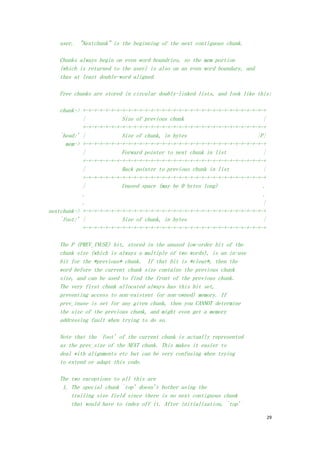 user. "Nextchunk" is the beginning of the next contiguous chunk.

    Chunks always begin on even word boundries, so the mem portion
    (which is returned to the user) is also on an even word boundary, and
    thus at least double-word aligned.

    Free chunks are stored in circular doubly-linked lists, and look like this:

    chunk-> +-+-+-+-+-+-+-+-+-+-+-+-+-+-+-+-+-+-+-+-+-+-+-+-+-+-+-+-+-+-+-+-+
            |             Size of previous chunk                            |
            +-+-+-+-+-+-+-+-+-+-+-+-+-+-+-+-+-+-+-+-+-+-+-+-+-+-+-+-+-+-+-+-+
    `head:' |             Size of chunk, in bytes                         |P|
      mem-> +-+-+-+-+-+-+-+-+-+-+-+-+-+-+-+-+-+-+-+-+-+-+-+-+-+-+-+-+-+-+-+-+
            |             Forward pointer to next chunk in list             |
            +-+-+-+-+-+-+-+-+-+-+-+-+-+-+-+-+-+-+-+-+-+-+-+-+-+-+-+-+-+-+-+-+
            |             Back pointer to previous chunk in list            |
            +-+-+-+-+-+-+-+-+-+-+-+-+-+-+-+-+-+-+-+-+-+-+-+-+-+-+-+-+-+-+-+-+
            |             Unused space (may be 0 bytes long)                .
            .                                                               .
            .                                                               |
nextchunk-> +-+-+-+-+-+-+-+-+-+-+-+-+-+-+-+-+-+-+-+-+-+-+-+-+-+-+-+-+-+-+-+-+
    `foot:' |             Size of chunk, in bytes                           |
            +-+-+-+-+-+-+-+-+-+-+-+-+-+-+-+-+-+-+-+-+-+-+-+-+-+-+-+-+-+-+-+-+

    The P (PREV_INUSE) bit, stored in the unused low-order bit of the
    chunk size (which is always a multiple of two words), is an in-use
    bit for the *previous* chunk. If that bit is *clear*, then the
    word before the current chunk size contains the previous chunk
    size, and can be used to find the front of the previous chunk.
    The very first chunk allocated always has this bit set,
    preventing access to non-existent (or non-owned) memory. If
    prev_inuse is set for any given chunk, then you CANNOT determine
    the size of the previous chunk, and might even get a memory
    addressing fault when trying to do so.

    Note that the `foot' of the current chunk is actually represented
    as the prev_size of the NEXT chunk. This makes it easier to
    deal with alignments etc but can be very confusing when trying
    to extend or adapt this code.

    The two exceptions to all this are
     1. The special chunk `top' doesn't bother using the
        trailing size field since there is no next contiguous chunk
        that would have to index off it. After initialization, `top'

                                                                                29
 