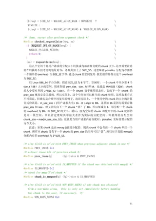 (((req) + SIZE_SZ + MALLOC_ALIGN_MASK < MINSIZE) ?              
   MINSIZE :                                                      
   ((req) + SIZE_SZ + MALLOC_ALIGN_MASK) & ~MALLOC_ALIGN_MASK)

/* Same, except also perform argument check */
#define checked_request2size(req, sz)                     
   if (REQUEST_OUT_OF_RANGE(req)) {                       
     MALLOC_FAILURE_ACTION;                               
     return 0;                                            
   }                                                      
   (sz) = request2size(req);
     这几个宏用于将用户请求的分配大小转换成内部需要分配的 chunk 大小，                   这里需要注意
的在转换时不但考虑的地址对齐，还额外加上了 SIZE_SZ，这意味着 ptmalloc 分配内存需要
一个额外的 overhead， SIZE_SZ 字节，
                      为             通过 chunk 的空间复用，
                                                  我们很容易得出这个 overhead
为 SIZE_SZ。
     以 Linux X86_64 平台为例，假设 SIZE_SZ 为 8 字节，空闲时，一个 chunk 中至少要 4 个
size_t（8B）大小的空间，用来存储 prev_size，size，fd 和 bk，也就是 MINSIZE（32B）   ，chunk
的大小要对齐到 2*SIZE_SZ（16B）            。当一个 chunk 处于使用状态时，它的下一个 chunk 的
prev_size 域肯定是无效的。所以实际上，这个空间也可以被当前 chunk 使用。这听起来有点
不可思议，但确实是合理空间复用的例子。故而实际上，一个使用中的 chunk 的大小的计算
公式应该是：in_use_size = (用户请求大小+ 16 - 8 ) align to 8B，这里加 16 是因为需要存储
prev_size 和 size，但又因为向下一个 chunk“借”了 8B，所以要减去 8，每分配一个 chunk
的 overhead 为 8B，即 SIZE_SZ 的大小。最后，因为空闲的 chunk 和使用中的 chunk 使用的
是 同一 块空间 。所 以肯定 要取 其中最 大者作 为实 际的 分配空 间。即 最终 的分 配空间
chunk_size = max(in_use_size, 32)。这就是当用户请求内存分配时，ptmalloc 实际需要分配的
内存大小。
     注意：如果 chunk 是由 mmap ()直接分配的，则该 chunk 不会有前一个 chunk 和后一个
chunk， 所有本 chunk 没有下一个 chunk 的 prev_size 的空间可以     “借” 所以对于直接 mmap()
                                                      ，
分配内存的 overhead 为 2*SIZE_SZ。

/* size field is or'ed with PREV_INUSE when previous adjacent chunk in use */
#define PREV_INUSE 0x1
/* extract inuse bit of previous chunk */
#define prev_inuse(p)        ((p)->size & PREV_INUSE)

/* size field is or'ed with IS_MMAPPED if the chunk was obtained with mmap() */
#define IS_MMAPPED 0x2
/* check for mmap()'ed chunk */
#define chunk_is_mmapped(p) ((p)->size & IS_MMAPPED)

/* size field is or'ed with NON_MAIN_ARENA if the chunk was obtained
   from a non-main arena. This is only set immediately before handing
   the chunk to the user, if necessary. */
#define NON_MAIN_ARENA 0x4

                                                                                31
 