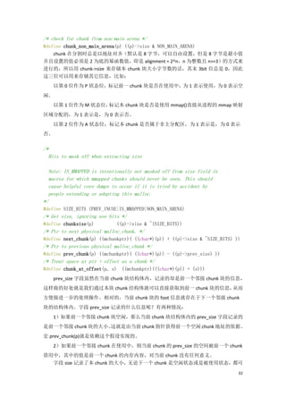 /* check for chunk from non-main arena */
#define chunk_non_main_arena(p) ((p)->size & NON_MAIN_ARENA)
    chunk 在分割时总是以地址对齐（默认是 8 字节，可以自由设置，但是 8 字节是最小值
并且设置的值必须是 2 为底的幂函数值，即是 alignment = 2^n，n 为整数且 n>=3）的方式来
进行的，所以用 chunk->size 来存储本 chunk 块大小字节数的话，其末 3bit 位总是 0，因此
这三位可以用来存储其它信息，比如：
   以第 0 位作为 P 状态位，标记前一 chunk 块是否在使用中，为 1 表示使用，为 0 表示空
闲。
   以第 1 位作为 M 状态位，标记本 chunk 块是否是使用 mmap()直接从进程的 mmap 映射
区域分配的，为 1 表示是，为 0 表示否。
   以第 2 位作为 A 状态位，标记本 chunk 是否属于非主分配区，为 1 表示是，为 0 表示
否。

/*
  Bits to mask off when extracting size

  Note: IS_MMAPPED is intentionally not masked off from size field in
  macros for which mmapped chunks should never be seen. This should
  cause helpful core dumps to occur if it is tried by accident by
  people extending or adapting this malloc.
*/
#define SIZE_BITS (PREV_INUSE|IS_MMAPPED|NON_MAIN_ARENA)
/* Get size, ignoring use bits */
#define chunksize(p)         ((p)->size & ~(SIZE_BITS))
/* Ptr to next physical malloc_chunk. */
#define next_chunk(p) ((mchunkptr)( ((char*)(p)) + ((p)->size & ~SIZE_BITS) ))
/* Ptr to previous physical malloc_chunk */
#define prev_chunk(p) ((mchunkptr)( ((char*)(p)) - ((p)->prev_size) ))
/* Treat space at ptr + offset as a chunk */
#define chunk_at_offset(p, s) ((mchunkptr)(((char*)(p)) + (s)))
   prev_size 字段虽然在当前 chunk 块结构体内，记录的却是前一个邻接 chunk 块的信息，
这样做的好处就是我们通过本块 chunk 结构体就可以直接获取到前一 chunk 块的信息，从而
方便做进一步的处理操作。相对的，当前 chunk 块的 foot 信息就存在于下一个邻接 chunk
块的结构体内。字段 prev_size 记录的什么信息呢？有两种情况：
   1）如果前一个邻接 chunk 块空闲，那么当前 chunk 块结构体内的 prev_size 字段记录的
是前一个邻接 chunk 块的大小。
                 这就是由当前 chunk 指针获得前一个空闲 chunk 地址的依据。
宏 prev_chunk(p)就是依赖这个假设实现的。
   2）如果前一个邻接 chunk 在使用中，则当前 chunk 的 prev_size 的空间被前一个 chunk
借用中，其中的值是前一个 chunk 的内存内容，对当前 chunk 没有任何意义。
  字段 size 记录了本 chunk 的大小，无论下一个 chunk 是空闲状态或是被使用状态，都可
                                                                             32
 