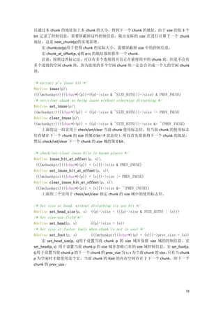 以通过本 chunk 的地址加上本 chunk 的大小，得到下一个 chunk 的地址，由于 size 的低 3 个
bit 记录了控制信息，需要屏蔽掉这些控制信息，取出实际的 size 在进行计算下一个 chunk
地址，这是 next_chunk(p)的实现原理。
     宏 chunksize(p)用于获得 chunk 的实际大小，需要屏蔽掉 size 中的控制信息。
     宏 chunk_at_offset(p, s)将 p+s 的地址强制看作一个 chunk。
     注意：按照边界标记法，可以有多个连续的并且正在被使用中的 chunk 块，但是不会有
多个连续的空闲 chunk 块，因为连续的多个空闲 chunk 块一定会合并成一个大的空闲 chunk
块。

/* extract p's inuse bit */
#define inuse(p)
((((mchunkptr)(((char*)(p))+((p)->size & ~SIZE_BITS)))->size) & PREV_INUSE)
/* set/clear chunk as being inuse without otherwise disturbing */
#define set_inuse(p)
((mchunkptr)(((char*)(p)) + ((p)->size & ~SIZE_BITS)))->size |= PREV_INUSE
#define clear_inuse(p)
((mchunkptr)(((char*)(p)) + ((p)->size & ~SIZE_BITS)))->size &= ~(PREV_INUSE)
    上面的这一组宏用于 check/set/clear 当前 chunk 使用标志位，有当前 chunk 的使用标志
位存储在下一个 chunk 的 size 的第 0 bit P 状态位） 所以首先要获得下一个 chunk 的地址，
                                 （          ，
然后 check/set/clear 下一个 chunk 的 size 域的第 0 bit。

/* check/set/clear inuse bits in known places */
#define inuse_bit_at_offset(p, s)
 (((mchunkptr)(((char*)(p)) + (s)))->size & PREV_INUSE)
#define set_inuse_bit_at_offset(p, s)
 (((mchunkptr)(((char*)(p)) + (s)))->size |= PREV_INUSE)
#define clear_inuse_bit_at_offset(p, s)
 (((mchunkptr)(((char*)(p)) + (s)))->size &= ~(PREV_INUSE))
    上面的三个宏用于 check/set/clear 指定 chunk 的 size 域中的使用标志位。

/* Set size at head, without disturbing its use bit */
#define set_head_size(p, s) ((p)->size = (((p)->size & SIZE_BITS) | (s)))
/* Set size/use field */
#define set_head(p, s)        ((p)->size = (s))
/* Set size at footer (only when chunk is not in use) */
#define set_foot(p, s)       (((mchunkptr)((char*)(p) + (s)))->prev_size = (s))
     宏 set_head_size(p, s)用于设置当前 chunk p 的 size 域并保留 size 域的控制信息。宏
set_head(p, s) 用于设置当前 chunk p 的 size 域并忽略已有的 size 域控制信息。宏 set_foot(p,
s)用于设置当前 chunk p 的下一个 chunk 的 prev_size 为 s， 为当前 chunk 的 size，
                                                 s                  只有当 chunk
p 为空闲时才能使用这个宏，当前 chunk 的 foot 的内存空间存在于下一个 chunk，即下一个
chunk 的 prev_size。




                                                                              33
 