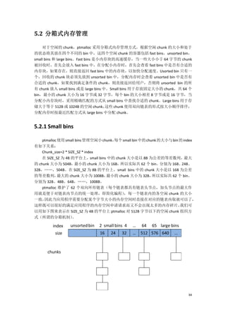 5.2 分箱式内存管理

    对于空闲的 chunk，ptmalloc 采用分箱式内存管理方式，根据空闲 chunk 的大小和处于
的状态将其放在四个不同的 bin 中，这四个空闲 chunk 的容器包括 fast bins，unsorted bin，
small bins 和 large bins。Fast bins 是小内存块的高速缓存，当一些大小小于 64 字节的 chunk
被回收时，首先会放入 fast bins 中，在分配小内存时，首先会查看 fast bins 中是否有合适的
内存块，如果存在，则直接返回 fast bins 中的内存块，以加快分配速度。Usorted bin 只有一
个，回收的 chunk 块必须先放到 unsorted bin 中，分配内存时会查看 unsorted bin 中是否有
合适的 chunk，如果找到满足条件的 chunk，则直接返回给用户，否则将 unsorted bin 的所
有 chunk 放入 small bins 或是 large bins 中。Small bins 用于存放固定大小的 chunk，共 64 个
bin，最小的 chunk 大小为 16 字节或 32 字节，每个 bin 的大小相差 8 字节或是 16 字节，当
分配小内存块时，采用精确匹配的方式从 small bins 中查找合适的 chunk。Large bins 用于存
储大于等于 512B 或 1024B 的空闲 chunk，        这些 chunk 使用双向链表的形式按大小顺序排序，
分配内存时按最近匹配方式从 large bins 中分配 chunk。


5.2.1 Small bins

  ptmalloc 使用 small bins 管理空闲小 chunk，每个 small bin 中的 chunk 的大小与 bin 的 index
有如下关系：
  Chunk_size=2 * SIZE_SZ * index
    在 SIZE_SZ 为 4B 的平台上，small bins 中的 chunk 大小是以 8B 为公差的等差数列，最大
的 chunk 大小为 504B，   最小的 chunk 大小为 16B，  所以实际共 62 个 bin。分别为 16B、24B、
32B，„„，504B。在 SIZE_SZ 为 8B 的平台上，small bins 中的 chunk 大小是以 16B 为公差
的等差数列，      最大的 chunk 大小为 1008B，  最小的 chunk 大小为 32B， 所以实际共 62 个 bin。
分别为 32B、48B、64B，„„，1008B。
    ptmalloc 维护了 62 个双向环形链表（每个链表都具有链表头节点，加头节点的最大作
用就是便于对链表内节点的统一处理，即简化编程）                   ，每一个链表内的各空闲 chunk 的大小
一致，  因此当应用程序需要分配某个字节大小的内存空间时直接在对应的链表内取就可以了，
这样既可以很好的满足应用程序的内存空间申请请求而又不会出现太多的内存碎片。                          我们可
以用如下图来表示在 SIZE_SZ 为 4B 的平台上 ptmalloc 对 512B 字节以下的空闲 chunk 组织方
式（所谓的分箱机制）         。




                                                                         34
 