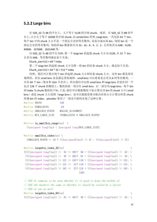 5.2.2 Large bins

    在 SIZE_SZ 为 4B 的平台上，大于等于 512B 的空闲 chunk，或者，在 SIZE_SZ 为 8B 的平
台上，  大小大于等于 1024B 的空闲 chunk， sorted bins 管理。
                                   由                 Large bins 一共包括 63 个 bin，
每个 bin 中的 chunk 大小不是一个固定公差的等差数列，                 而是分成 6 组 bin，    每组 bin 是一个
固定公差的等差数列，每组的 bin 数量依次为 32、16、8、4、2、1，公差依次为 64B、512B、
4096B、32768B、262144B 等。
    以 SIZE_SZ 为 4B 的平台为例，       第一个 large bin 的起始 chunk 大小为 512B， 32 个 bin，
                                                                   共
公差为 64B，等差数列满足如下关系：
    Chunk_size=512 + 64 * index
   第二个 large bin 的起始 chunk 大小为第一组 bin 的结束 chunk 大小，满足如下关系：
   Chunk_size=512 + 64 * 32 + 512 * index
    同理，我们可计算出每个 bin 的起始 chunk 大小和结束 chunk 大小。这些 bin 都是很有
规律的，其实 small bins 也是满足类似规律，small bins 可以看着是公差为 8 的等差数列，一
共有 64 个 bin（第 0 和 1bin 不存在）   ，所以我们可以将 small bins 和 large bins 存放在同一个
包含 128 个 chunk 的数组上，数组的前一部分位 small bins，后一部分为 large bins，每个 bin
的 index 为 chunk 数组的下标，   于是，  我们可以根据数组下标计算出该 bin 的 chunk 大小       （small
bins）或是 chunk 大小范围（large bins）   ，也可以根据需要分配内存块大小计算出所需 chunk
所属 bin 的 index，ptmalloc 使用了一组宏巧妙的实现了这种计算。
#define NBINS            128
#define NSMALLBINS        64
#define SMALLBIN_WIDTH   MALLOC_ALIGNMENT
#define MIN_LARGE_SIZE   (NSMALLBINS * SMALLBIN_WIDTH)

#define in_smallbin_range(sz) 
  ((unsigned long)(sz) < (unsigned long)MIN_LARGE_SIZE)

#define smallbin_index(sz) 
  (SMALLBIN_WIDTH == 16 ? (((unsigned)(sz)) >> 4) : (((unsigned)(sz)) >> 3))

#define largebin_index_32(sz)                                                              
(((((unsigned long)(sz)) >> 6)    <=   38)?    56 +   (((unsigned   long)(sz))   >> 6):    
 ((((unsigned long)(sz)) >> 9)    <=   20)?    91 +   (((unsigned   long)(sz))   >> 9):    
 ((((unsigned long)(sz)) >> 12)   <=   10)?   110 +   (((unsigned   long)(sz))   >> 12):   
 ((((unsigned long)(sz)) >> 15)   <=    4)?   119 +   (((unsigned   long)(sz))   >> 15):   
 ((((unsigned long)(sz)) >> 18)   <=    2)?   124 +   (((unsigned   long)(sz))   >> 18):   
                                              126)

// XXX It remains to be seen whether it is good to keep the widths of
// XXX the buckets the same or whether it should be scaled by a factor
// XXX of two as well.
#define largebin_index_64(sz)                                                            
(((((unsigned long)(sz)) >> 6) <= 48)? 48 + (((unsigned long)(sz)) >>                6): 

                                                                                           35
 