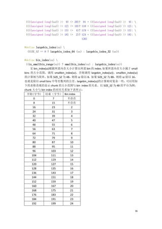 ((((unsigned   long)(sz))   >>    9)   <=   20)?    91 +   (((unsigned   long)(sz))   >> 9): 
 ((((unsigned   long)(sz))   >>   12)   <=   10)?   110 +   (((unsigned   long)(sz))   >> 12): 
 ((((unsigned   long)(sz))   >>   15)   <=    4)?   119 +   (((unsigned   long)(sz))   >> 15): 
 ((((unsigned   long)(sz))   >>   18)   <=    2)?   124 +   (((unsigned   long)(sz))   >> 18): 
                                                    126)

#define largebin_index(sz) 
  (SIZE_SZ == 8 ? largebin_index_64 (sz) : largebin_index_32 (sz))

#define bin_index(sz) 
 ((in_smallbin_range(sz)) ? smallbin_index(sz) : largebin_index(sz))
     宏 bin_index(sz)根据所需内存大小计算出所需 bin 的 index，        如果所需内存大小属于 small
bins 的大小范围，调用 smallbin_index(sz)，否则调用 largebin_index(sz))。smallbin_index(sz)
的计算相当简单，          如果 SIZE_SZ 为 4B，则将 sz 除以 8， 如果 SIZE_SZ 为 8B，  则将 sz 除以 16，
也就是除以 small bins 中等差数列的公差。largebin_index(sz)的计算相对复杂一些，可以用如
下的表格直观的显示 chunk 的大小范围与 bin index 的关系。以 SIZE_SZ 为 4B 的平台为例，
chunk 大小与 bin index 的对应关系如下表所示：
 开始(字节)         结束（字节） Bin index
      0              7              不存在
      8              15             不存在
     16             23                   2
     24             31                   3
     32             39                   4
     40             47                   5
     48             55                   6
     56             63                   7
     64             71                   8
     72             79                   9
     80             87                  10
     88             95                  11
     96             103                 12
     104            111                 13
     112            119                 14
     120            127                 15
     128            135                 16
     136            143                 17
     144            151                 18
     152            159                 19
     160            167                 20
     168            175                 21
     176            183                 22
     184            191                 23
     192            199                 24

                                                                                               36
 