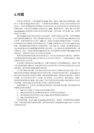 1. 问题
    项目组正在研发的一个类似数据库的 NoSql 系统，遇到了 Glibc 的内存暴增问题。现象
如下：在我们的 NoSql 系统中实现了一个简单的内存管理模块，在高压力高并发环境下长时
间运行，当内存管理模块的内存释放给 C 运行时库以后，C 运行时库并没有立即把内存归还
给操作系统，比如内存管理模块占用的内存为 10GB，释放内存以后，通过 TOP 命令或者
/proc/pid/status 查看进程占用的内存有时仍然为 10G，有时为 5G，有时为 3G，etc，内存释
放的行为不确定。
    我们的 NoSql 系统中的内存管理方式比较简单，使用全局的定长内存池，内存管理模块
每次分配/释放 2MB 内存，       然后分成 64KB 为单位的一个个小内存块用 hash 加链表的方式进
行管理。如果申请的内存小于等于 64KB 时，直接从内存池的空闲链表中获取一个内存块，
内存释放时归还空闲链表；          如果申请的内存大于 64KB， 直接通过 C 运行时库的 malloc 和 free
获取。某些数据结构涉及到很多小对象的管理，比如 Hash 表，B-Tree，这些数据结构从全
局内存池获取内存后再根据数据结构的特点进行组织。为了提高内存申请/释放的效率，减
少锁冲突，为每一个线程单独保留 8MB 的内存块，每个线程优先从线程专属的 8MB 内存块
获取内存，专属内存不足时才从全局的内存池获取。
    系统中使用的网络库有独立的内存管理方式，并不从全局内存池中分配内存，该网络库
在处理网络请求时也是按 2M 内存为单位向 C 运行时库申请内存，一次请求完成以后，释放
分配的内存到 C 运行时库。
    在弄清楚了系统的内存分配位置以后，对整个系统进行了内存泄露的排查，在解决了数
个内存泄露的潜在问题以后，          发现系统在高压力高并发环境下长时间运行仍然会发生内存暴
增的现象，最终进程因 OOM 被操作系统杀掉。
    为了便于跟踪分析问题，在全局的内存池中加入对每个子模块的内存统计功能：每个子
模块申请内存时都将子模块编号传给全局的内存池，              全局的内存池进行统计。   复现问题后发
现全局的内存池的统计结果符合预期，            同样对网络模块也做了类似的内存使用统计，         仍然符
合预期。由于内存管理不外乎三个层面，用户管理层，C 运行时库层，操作系统层，在操作
系统层发现进程的内存暴增，          同时又确认了用户管理层没有内存泄露，      因此怀疑是 C 运行时
库的问题，也就是 Glibc 的内存管理方式导致了进程的内存暴增。
    问题范围缩小了，但有如下的问题还没有搞清楚，搞不清楚这些问题，我们系统的中的
问题就无法根本性解决。
    1. Glibc 在什么情况下不会将内存归还给操作系统？
    2. Glibc 的内存管理方式有哪些约束?适合什么样的内存分配场景？
    3. 我们的系统中的内存管理方式是与 Glibc 的内存管理的约束相悖的？
    4. Glibc 是如何管理内存的？
    带着这些问题，决定对 Glibc 的 ptmalloc2 源代码进行一番研究，希望能找到这些问题的
答案，并解决我们系统中遇到的问题。我研究的对象是当前最新版的 glibc-2.12.1 中的内存
管理的相关代码。




                                                              3
 