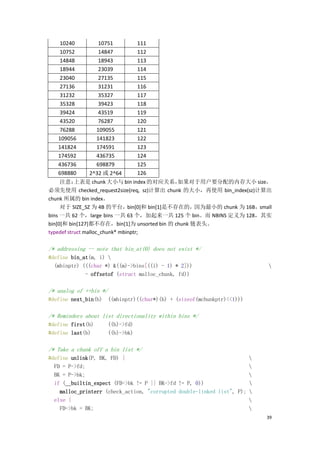 10240            10751          111
     10752            14847          112
     14848            18943          113
     18944            23039          114
     23040            27135          115
     27136            31231          116
     31232            35327          117
     35328            39423          118
     39424            43519          119
     43520            76287          120
     76288           109055          121
    109056           141823          122
    141824           174591          123
    174592           436735          124
    436736           698879          125
    698880       2^32 或 2^64         126
     注意：   上表是 chunk 大小与 bin index 的对应关系，    如果对于用户要分配的内存大小 size，
必须先使用 checked_request2size(req, sz)计算出 chunk 的大小，再使用 bin_index(sz)计算出
chunk 所属的 bin index。
     对于 SIZE_SZ 为 4B 的平台，bin[0]和 bin[1]是不存在的，因为最小的 chunk 为 16B，small
bins 一共 62 个，large bins 一共 63 个，加起来一共 125 个 bin。而 NBINS 定义为 128，其实
bin[0]和 bin[127]都不存在，bin[1]为 unsorted bin 的 chunk 链表头。
typedef struct malloc_chunk* mbinptr;

/* addressing -- note that bin_at(0) does not exist */
#define bin_at(m, i) 
  (mbinptr) (((char *) &((m)->bins[((i) - 1) * 2]))                        
             - offsetof (struct malloc_chunk, fd))

/* analog of ++bin */
#define next_bin(b) ((mbinptr)((char*)(b) + (sizeof(mchunkptr)<<1)))

/* Reminders about list directionality within bins */
#define first(b)        ((b)->fd)
#define last(b)         ((b)->bk)

/* Take a chunk off a bin list */
#define unlink(P, BK, FD) {                                            
  FD = P->fd;                                                          
  BK = P->bk;                                                          
  if (__builtin_expect (FD->bk != P || BK->fd != P, 0))                
    malloc_printerr (check_action, "corrupted double-linked list", P); 
  else {                                                               
    FD->bk = BK;                                                       
                                                                           39
 