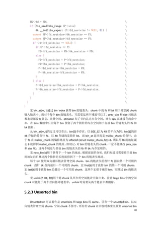 BK->fd = FD;                                                 
        if (!in_smallbin_range (P->size)                             
            && __builtin_expect (P->fd_nextsize != NULL, 0)) {       
          assert (P->fd_nextsize->bk_nextsize == P);                 
          assert (P->bk_nextsize->fd_nextsize == P);                 
          if (FD->fd_nextsize == NULL) {                             
            if (P->fd_nextsize == P)                                 
              FD->fd_nextsize = FD->bk_nextsize = FD;                
            else {                                                   
              FD->fd_nextsize = P->fd_nextsize;                      
              FD->bk_nextsize = P->bk_nextsize;                      
              P->fd_nextsize->bk_nextsize = FD;                      
              P->bk_nextsize->fd_nextsize = FD;                      
            }                                                        
          } else {                                                   
            P->fd_nextsize->bk_nextsize = P->bk_nextsize;            
            P->bk_nextsize->fd_nextsize = P->fd_nextsize;            
          }                                                          
        }                                                            
    }                                                                
}
    宏 bin_at(m, i)通过 bin index 获得 bin 的链表头，chunk 中的 fb 和 bk 用于将空闲 chunk
链入链表中，而对于每个 bin 的链表头，只需要这两个域就可以了，prev_size 和 size 对链表
都来说都没有意义，浪费空间，ptmalloc 为了节约这点内存空间，增大 cpu 高速缓存的命中
率，在 bins 数组中只为每个 bin 预留了两个指针的内存空间用于存放 bin 的链表头的 fb 和
bk 指针。
    从 bin_at(m, i)的定义可以看出，bin[0]不存在，以 SIZE_SZ 为 4B 的平台为例，bin[1]的前
4B 存储的是指针 fb，后 4B 存储的是指针 bk，而 bin_at 返回的是 malloc_chunk 的指针，由
于 fb 在 malloc_chunk 的偏移地址为 offsetof (struct malloc_chunk, fd))=8，所以用 fb 的地址减
去 8 就得到 malloc_chunk 的地址。      但切记， bin 的链表头的 chunk，
                                      对                       一定不能修改 prev_size
和 size 域，这两个域是与其他 bin 的链表头的 fb 和 bk 内存复用的。
    宏 next_bin(b)用于获得下一个 bin 的地址，       根据前面的分析，          我们知道只需要将当前 bin
的地址向后移动两个指针的长度就得到下一个 bin 的链表头地址。
    每个 bin 使用双向循环链表管理空闲 chunk，bin 的链表头的指针 fb 指向第一个可用的
chunk，指针 bk 指向最后一个可用的 chunk。宏 first(b)用于获得 bin 的第一个可用 chunk，
宏 last(b)用于获得 bin 的最后一个可用的 chunk，这两个宏便于遍历 bin，而跳过 bin 的链表
头。
    宏 unlink(P, BK, FD)用于将 chunk 从所在的空闲链表中取出来，注意 large bins 中的空闲
chunk 可能处于两个双向循环链表中，unlink 时需要从两个链表中都删除。


5.2.3 Unsorted bin

  Unsorted bin 可以看作是 small bins 和 large bins 的 cache，只有一个 unsorted bin，以双
向链表管理空闲 chunk，    空闲 chunk 不排序，     所有的 chunk 在回收时都要先放到 unsorted bin
                                                                            40
 