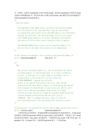 中，分配时，如果在 unsorted bin 中没有合适的 chunk，就会把 unsorted bin 中的所有 chunk
分别加入到所属的 bin 中，然后再在 bin 中分配合适的 chunk。Bins 数组中的元素 bin[1]用于
存储 unsorted bin 的 chunk 链表头。
/*
  Unsorted chunks

     All remainders from chunk splits, as well as all returned chunks,
     are first placed in the "unsorted" bin. They are then placed
     in regular bins after malloc gives them ONE chance to be used before
     binning. So, basically, the unsorted_chunks list acts as a queue,
     with chunks being placed on it in free (and malloc_consolidate),
     and taken off (to be either used or placed in bins) in malloc.

     The NON_MAIN_ARENA flag is never set for unsorted chunks, so it
     does not have to be taken into account in size comparisons.
*/

/* The otherwise unindexable 1-bin is used to hold unsorted chunks. */
#define unsorted_chunks(M)           (bin_at(M, 1))

/*
  Top

     The top-most available chunk (i.e., the one bordering the end of
     available memory) is treated specially. It is never included in
     any bin, is used only if no other chunk is available, and is
     released back to the system if it is very large (see
     M_TRIM_THRESHOLD). Because top initially
     points to its own bin with initial zero size, thus forcing
     extension on the first malloc request, we avoid having any special
     code in malloc to check whether it even exists yet. But we still
     need to do so when getting memory from system, so we make
     initial_top treat the bin as a legal but unusable chunk during the
     interval between initialization and the first call to
     sYSMALLOc. (This is somewhat delicate, since it relies on
     the 2 preceding words to be zero during this interval as well.)
*/

/* Conveniently, the unsorted bin can be used as dummy top on first call */
#define initial_top(M)         (unsorted_chunks(M))
    上面的宏的定义比较明显，把 bin[1]设置为 unsorted bin 的 chunk 链表头，对 top chunk
的初始化，     也暂时把 top chunk 初始化为 unsort chunk，仅仅是初始化一个值而已，这个 chunk
的内容肯定不能用于 top chunk 来分配内存，主要原因是 top chunk 不属于任何 bin，但
ptmalloc 中的一些 check 代码，可能需要 top chunk 属于一个合法的 bin。

                                                                              41
 