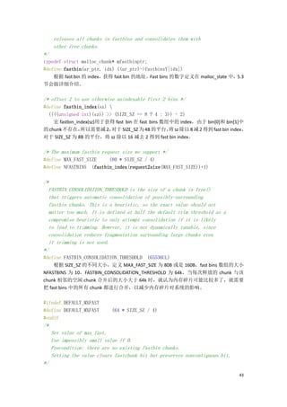 releases all chunks in fastbins and consolidates them with
      other free chunks.
*/
typedef struct malloc_chunk* mfastbinptr;
#define fastbin(ar_ptr, idx) ((ar_ptr)->fastbinsY[idx])
    根据 fast bin 的 index，获得 fast bin 的地址。  Fast bins 的数字定义在 malloc_state 中，5.3
节会做详细介绍。

/* offset 2 to use otherwise unindexable first 2 bins */
#define fastbin_index(sz) 
  ((((unsigned int)(sz)) >> (SIZE_SZ == 8 ? 4 : 3)) - 2)
    宏 fastbin_index(sz)用于获得 fast bin 在 fast bins 数组中的 index，由于 bin[0]和 bin[1]中
的 chunk 不存在，    所以需要减 2，   对于 SIZE_SZ 为 4B 的平台， sz 除以 8 减 2 得到 fast bin index，
                                                   将
对于 SIZE_SZ 为 8B 的平台，将 sz 除以 16 减去 2 得到 fast bin index。

/* The maximum fastbin request size we support */
#define MAX_FAST_SIZE    (80 * SIZE_SZ / 4)
#define NFASTBINS (fastbin_index(request2size(MAX_FAST_SIZE))+1)

/*
  FASTBIN_CONSOLIDATION_THRESHOLD is the size of a chunk in free()
  that triggers automatic consolidation of possibly-surrounding
  fastbin chunks. This is a heuristic, so the exact value should not
  matter too much. It is defined at half the default trim threshold as a
  compromise heuristic to only attempt consolidation if it is likely
  to lead to trimming. However, it is not dynamically tunable, since
  consolidation reduces fragmentation surrounding large chunks even
  if trimming is not used.
*/
#define FASTBIN_CONSOLIDATION_THRESHOLD (65536UL)
    根据 SIZE_SZ 的不同大小，定义 MAX_FAST_SIZE 为 80B 或是 160B，fast bins 数组的大小
NFASTBINS 为 10，FASTBIN_CONSOLIDATION_THRESHOLD 为 64k，当每次释放的 chunk 与该
chunk 相邻的空闲 chunk 合并后的大小大于 64k 时，就认为内存碎片可能比较多了，就需要
把 fast bins 中的所有 chunk 都进行合并，以减少内存碎片对系统的影响。

#ifndef DEFAULT_MXFAST
#define DEFAULT_MXFAST       (64 * SIZE_SZ / 4)
#endif
/*
     Set value of max_fast.
     Use impossibly small value if 0.
     Precondition: there are no existing fastbin chunks.
     Setting the value clears fastchunk bit but preserves noncontiguous bit.
*/

                                                                               43
 