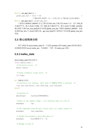 #define set_max_fast(s) 
  global_max_fast = (((s) == 0)                                              
                     ? SMALLBIN_WIDTH: ((s + SIZE_SZ) & ~MALLOC_ALIGN_MASK))
#define get_max_fast() global_max_fast
    上面的宏 DEFAULT_MXFAST 定义了默认的 fast bins 中最大的 chunk 大小，对于 SIZE_SZ
为 4B 的平台，最大 chunk 为 64B，对于 SIZE_SZ 为 8B 的平台，最大 chunk 为 128B。ptmalloc
默认情况下调用 set_max_fast(s)将全局变量 global_max_fast 设置为 DEFAULT_MXFAST，也就
是设置 fast bins 中 chunk 的最大值，get_max_fast()用于获得这个全局变量 global_max_fast
的值。


5.3 核心结构体分析

  每个分配区是 struct malloc_state 的一个实例，
                                  ptmalloc 使用 malloc_state 来管理分配区，
而参数管理使用 struct malloc_par，全局拥有一个唯一的 malloc_par 实例。


5.3.1 malloc_state

struct malloc_state 的定义如下：
struct malloc_state {
  /* Serialize access. */
  mutex_t mutex;

  /* Flags (formerly in max_fast). */
  int flags;

#if THREAD_STATS
  /* Statistics for locking. Only used if THREAD_STATS is defined. */
  long stat_lock_direct, stat_lock_loop, stat_lock_wait;
#endif

  /* Fastbins */
  mfastbinptr      fastbinsY[NFASTBINS];

  /* Base of the topmost chunk -- not otherwise kept in a bin */
  mchunkptr        top;

  /* The remainder from the most recent split of a small request */
  mchunkptr        last_remainder;

  /* Normal bins packed as described above */
  mchunkptr        bins[NBINS * 2 - 2];

  /* Bitmap of bins */
                                                                            44
 