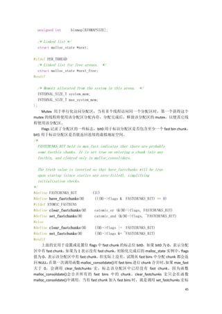 unsigned int      binmap[BINMAPSIZE];

  /* Linked list */
  struct malloc_state *next;

#ifdef PER_THREAD
  /* Linked list for free arenas. */
  struct malloc_state *next_free;
#endif

  /* Memory allocated from the system in this arena. */
   INTERNAL_SIZE_T system_mem;
   INTERNAL_SIZE_T max_system_mem;
};
     Mutex 用于串行化访问分配区，当有多个线程访问同一个分配区时，第一个获得这个
mutex 的线程将使用该分配区分配内存，分配完成后，释放该分配区的 mutex，以便其它线
程使用该分配区。
     Flags 记录了分配区的一些标志，bit0 用于标识分配区是否包含至少一个 fast bin chunk，
bit1 用于标识分配区是否能返回连续的虚拟地址空间。
/*
  FASTCHUNKS_BIT held in max_fast indicates that there are probably
  some fastbin chunks. It is set true on entering a chunk into any
  fastbin, and cleared only in malloc_consolidate.

  The truth value is inverted so that have_fastchunks will be true
  upon startup (since statics are zero-filled), simplifying
  initialization checks.
*/
#define FASTCHUNKS_BIT      (1U)
#define have_fastchunks(M)   (((M)->flags & FASTCHUNKS_BIT) == 0)
#ifdef ATOMIC_FASTBINS
#define clear_fastchunks(M)  catomic_or (&(M)->flags, FASTCHUNKS_BIT)
#define set_fastchunks(M)    catomic_and (&(M)->flags, ~FASTCHUNKS_BIT)
#else
#define clear_fastchunks(M)  ((M)->flags |= FASTCHUNKS_BIT)
#define set_fastchunks(M)    ((M)->flags &= ~FASTCHUNKS_BIT)
#endif
    上面的宏用于设置或是置位 flags 中 fast chunk 的标志位 bit0，如果 bit0 为 0，表示分配
区中有 fast chunk，    如果为 1 表示没有 fast chunk，初始化完成后的 malloc_state 实例中，       flags
值为 0，表示该分配区中有 fast chunk，但实际上没有，试图从 fast bins 中分配 chunk 都会返
回 NULL， 在第一次调用函数 malloc_consolidate()对 fast bins 进行 chunk 合并时，   如果 max_fast
大于 0，会调用 clear_fastchunks 宏，标志该分配区中已经没有 fast chunk，因为函数
malloc_consolidate()会合并所有的 fast bins 中的 chunk。clear_fastchunks 宏只会在函数
malloc_consolidate()中调用。当有 fast chunk 加入 fast bins 时，就是调用 set_fastchunks 宏标

                                                                            45
 