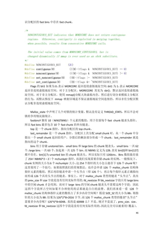 识分配区的 fast bins 中存在 fast chunk。

/*
  NONCONTIGUOUS_BIT indicates that MORECORE does not return contiguous
  regions. Otherwise, contiguity is exploited in merging together,
  when possible, results from consecutive MORECORE calls.

  The initial value comes from MORECORE_CONTIGUOUS, but is
  changed dynamically if mmap is ever used as an sbrk substitute.
*/
#define NONCONTIGUOUS_BIT    (2U)
#define contiguous(M)         (((M)->flags & NONCONTIGUOUS_BIT) == 0)
#define noncontiguous(M)      (((M)->flags & NONCONTIGUOUS_BIT) != 0)
#define set_noncontiguous(M) ((M)->flags |= NONCONTIGUOUS_BIT)
#define set_contiguous(M)     ((M)->flags &= ~NONCONTIGUOUS_BIT)
    Flags 的 bit1 如果为 0，表示 MORCORE 返回连续虚拟地址空间， 为 1，       bit1    表示 MORCORE
返回非连续虚拟地址空间，对于主分配区，MORECORE 其实为 sbr()，默认返回连续虚拟地
址空间，对于非主分配区，使用 mmap()分配大块虚拟内存，然后进行切分来模拟主分配区
的行为，而默认情况下 mmap 映射区域是不保证虚拟地址空间连续的，所以非住分配区默
认分配非连续虚拟地址空间。

    Malloc_state 中声明了几个对锁的统计变量，默认没有定义 THREAD_STATS，所以不会对
锁的争用情况做统计。
    fastbinsY 拥有 10（NFASTBINS）个元素的数组，用于存放每个 fast chunk 链表头指针，
所以 fast bins 最多包含 10 个 fast chunk 的单向链表。
    top 是一个 chunk 指针，指向分配区的 top chunk。
    last_remainder 是一个 chunk 指针，分配区上次分配 small chunk 时，从一个 chunk 中分
裂出一个 small chunk 返回给用户，分裂后的剩余部分形成一个 chunk，last_remainder 就是
指向的这个 chunk。
    bins 用于存储 unstored bin，small bins 和 large bins 的 chunk 链表头，small bins 一共 62
个， large bins 一共 63 个，   加起来一共 125 个 bin。 NBINS 定义为 128，
                                           而                    其实 bin[0]和 bin[127]
都不存在，bin[1]为 unsorted bin 的 chunk 链表头，所以实际只有 126bins。Bins 数组能存放
了 254 （NBINS*2 – 2） mchunkptr 指针，
                     个              而我们实现需要存储 chunk 的实例，               一般情况下，
chunk 实例的大小为 6 个 mchunkptr 大小， 254 个指针的大小怎么能存下 126 个 chunk 呢？
                                    这
这里使用了一个技巧，如果按照我们的常规想法，也许会申请 126 个 malloc_chunk 结构体
指针元素的数组，然后再给链表申请一个头节点（即 126 个）                          ，再让每个指针元素正确指向
而形成 126 个具有头节点的链表。事实上，对于 malloc_chunk 类型的链表“头节点”                              ，其内
的 prev_size 和 size 字段是没有任何实际作用的，          fd_nextsize 和 bk_nextsize 字段只有 large bins
中的空闲 chunk 才会用到，而对于 large bins 的空闲 chunk 链表头不需要这两个字段，因此
这四个字段所占空间如果不合理使用的话那就是白白的浪费。我们再来看一看 128 个
malloc_chunk 结构体指针元素的数组占了多少内存空间呢？假设 SIZE_SZ 的大小为 8B，                            则指
针的大小也为 8B，        结果为 126*2*8=2016 字节。 126 个 malloc_chunk 类型的链表
                                        而                                 “头节点”
需要多少内存呢？126*6*8=6048，         真的是 6048B 么？不是，         刚才不是说了，        prev_size，size，
fd_nextsize 和 bk_nextsize 这四个字段是没有任何实际作用的，              因此完全可以被重用          （覆盖）    ，

                                                                                  46
 
