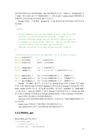 因此实际需要内存为 126*2*8=2016。Bins 指针数组的大小为，        （128*2-2）*8=2032,2032 大
于 2016（事实上最后 16 个字节都被浪费掉了）         ，那么这 254 个 malloc_chunk 结构体指针元
素数组所占内存空间就可以存储这 126 个头节点了。
    binmap 字段是一个 int 数组，ptmalloc 用一个 bit 来标识该 bit 对应的 bin 中是否包含空
闲 chunk。
/*
  Binmap

     To help compensate for the large number of bins, a one-level index
     structure is used for bin-by-bin searching. `binmap' is a
     bitvector recording whether bins are definitely empty so they can
     be skipped over during during traversals. The bits are NOT always
     cleared as soon as bins are empty, but instead only
     when they are noticed to be empty during traversal in malloc.
*/

/* Conservatively use 32 bits per map word, even if on 64bit system */
#define BINMAPSHIFT      5
#define BITSPERMAP       (1U << BINMAPSHIFT)
#define BINMAPSIZE       (NBINS / BITSPERMAP)

#define idx2block(i)      ((i) >> BINMAPSHIFT)
#define idx2bit(i)        ((1U << ((i) & ((1U << BINMAPSHIFT)-1))))

#define mark_bin(m,i)     ((m)->binmap[idx2block(i)] |= idx2bit(i))
#define unmark_bin(m,i) ((m)->binmap[idx2block(i)] &= ~(idx2bit(i)))
#define get_binmap(m,i) ((m)->binmap[idx2block(i)] & idx2bit(i))
     binmap 一共 128bit，16 字节，4 个 int 大小，binmap 按 int 分成 4 个 block，每个 block
有 32 个 bit，  根据 bin indx 可以使用宏 idx2block 计算出该 bin 在 binmap 对应的 bit 属于哪个
block。idx2bit 宏取第 i 位为 1，其它位都为 0 的掩码，举个例子：idx2bit(3) 为 “0000 1000”
（只显示 8 位）      。mark_bin 设置第 i 个 bin 在 binmap 中对应的 bit 位为 1；unmark_bin 设置
第 i 个 bin 在 binmap 中对应的 bit 位为 0；   get_binmap 获取第 i 个 bin 在 binmap 中对应的 bit。
     next 字段用于将分配区以单向链表链接起来。
     next_free 字段空闲的分配区链接在单向链表中，               只有在定义了 PER_THREAD 的情况下才
定义该字段。
     system_mem 字段记录了当前分配区已经分配的内存大小。
     max_system_mem 记录了当前分配区最大能分配的内存大小。


5.3.2 Malloc_par

Struct malloc_par 的定义如下：
struct malloc_par {
  /* Tunable parameters */
  unsigned long    trim_threshold;
                                                                          47
 