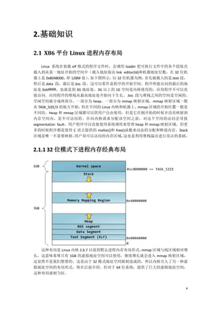 2. 基础知识

2.1 X86 平台 Linux 进程内存布局

    Linux 系统在装载 elf 格式的程序文件时，会调用 loader 把可执行文件中的各个段依次
载入到从某一地址开始的空间中（载入地址取决 link editor(ld)和机器地址位数，在 32 位机
器上是 0x8048000， 128M 处） 如下图所示， 32 位机器为例，
                   即     。         以        首先被载入的是.text 段，
然后是.data 段，最后是.bss 段。这可以看作是程序的开始空间。程序所能访问的最后的地
址是 0xbfffffff，也就是到 3G 地址处，3G 以上的 1G 空间是内核使用的，应用程序不可以直
接访问。应用程序的堆栈从最高地址处开始向下生长，.bss 段与堆栈之间的空间是空闲的，
空闲空间被分成两部分，一部分为 heap，一部分为 mmap 映射区域，mmap 映射区域一般
从 TASK_SIZE/3 的地方开始，   但在不同的 Linux 内核和机器上，mmap 区域的开始位置一般是
不同的。Heap 和 mmap 区域都可以供用户自由使用，但是它在刚开始的时候并没有映射到
内存空间内，是不可访问的。在向内核请求分配该空间之前，对这个空间的访问会导致
segmentation fault。用户程序可以直接使用系统调用来管理 heap 和 mmap 映射区域，但更
多的时候程序都是使用 C 语言提供的 malloc()和 free()函数来动态的分配和释放内存。Stack
区域是唯一不需要映射，          用户却可以访问的内存区域，    这也是利用堆栈溢出进行攻击的基础。


2.1.1 32 位模式下进程内存经典布局




  这种布局是 Linux 内核 2.6.7 以前的默认进程内存布局形式，mmap 区域与栈区域相对增
长，这意味着堆只有 1GB 的虚拟地址空间可以使用，继续增长就会进入 mmap 映射区域，
这显然不是我们想要的。这是由于 32 模式地址空间限制造成的，所以内核引入了另一种虚
拟地址空间的布局形式，将在后面介绍。但对于 64 位系统，提供了巨大的虚拟地址空间，
这种布局就相当好。


                                                         4
 