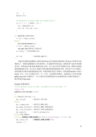 int     i;
    mbinptr bin;

    /* Establish circular links for normal bins */
    for (i = 1; i < NBINS; ++i) {
      bin = bin_at(av,i);
      bin->fd = bin->bk = bin;
    }

#if MORECORE_CONTIGUOUS
  if (av != &main_arena)
#endif
    set_noncontiguous(av);
  if (av == &main_arena)
    set_max_fast(DEFAULT_MXFAST);
  av->flags |= FASTCHUNKS_BIT;

    av->top            = initial_top(av);
}
     分配区的初始化函数默认分配区的实例 av 是全局静态变量或是已经将 av 中的所有字段
都清 0 了。初始化函数做的工作比较简单，首先遍历所有的 bins，初始化每个 bin 的空闲链
表为空，即将 bin 的 fb 和 bk 都指向 bin 本身。由于 av 中所有字段默认为 0，即默认分配连
续的虚拟地址空间，但只有主分配区才能分配连续的虚拟地址空间，所以对于非主分配区，
需要设置为分配非连续虚拟地址空间。如果初始化的是主分配区，需要设置 fast bins 中最大
chunk 大小，由于主分配区只有一个，并且一定是最先初始化，这就保证了对全局变量
global_max_fast 只初始化了一次，只要该全局变量的值非 0，   也就意味着主分配区初始化了。
最后初始化 top chunk。

Ptmalloc 参数初始化
/* Set up basic state so that _int_malloc et al can work. */
static void
ptmalloc_init_minimal (void)
{
#if DEFAULT_TOP_PAD != 0
  mp_.top_pad        = DEFAULT_TOP_PAD;
#endif
  mp_.n_mmaps_max    = DEFAULT_MMAP_MAX;
  mp_.mmap_threshold = DEFAULT_MMAP_THRESHOLD;
  mp_.trim_threshold = DEFAULT_TRIM_THRESHOLD;
  mp_.pagesize       = malloc_getpagesize;
#ifdef PER_THREAD
# define NARENAS_FROM_NCORES(n) ((n) * (sizeof(long) == 4 ? 2 : 8))
  mp_.arena_test     = NARENAS_FROM_NCORES (1);
  narenas = 1;

                                                                      50
 