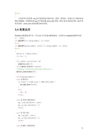 #endif
}
    主要是将全局变量 mp_的字段初始化为默认值，值得一提的是，如果定义了编译选项
PER_THREAD，会根据系统 cpu 的个数设置 arena_test 的值，默认 32 位系统是双核，64 位系
统为 8 核，arena_test 也就设置为相应的值。


5.4 配置选项

Ptmalloc 的配置选项不多，在 3.2.6 节已经做过概要描述，这里给出 mallopt()函数的实现：
#if __STD_C
int mALLOPt(int param_number, int value)
#else
int mALLOPt(param_number, value) int param_number; int value;
#endif
{
  mstate av = &main_arena;
  int res = 1;

 if(__malloc_initialized < 0)
   ptmalloc_init ();
 (void)mutex_lock(&av->mutex);
 /* Ensure initialization/consolidation */
 malloc_consolidate(av);

 switch(param_number) {
 case M_MXFAST:
   if (value >= 0 && value <= MAX_FAST_SIZE) {
     set_max_fast(value);
   }
   else
     res = 0;
   break;

 case M_TRIM_THRESHOLD:
   mp_.trim_threshold = value;
   mp_.no_dyn_threshold = 1;
   break;

 case M_TOP_PAD:
   mp_.top_pad = value;
   mp_.no_dyn_threshold = 1;
   break;

 case M_MMAP_THRESHOLD:
                                                            51
 