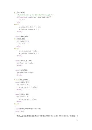 #if USE_ARENAS
    /* Forbid setting the threshold too high. */
    if((unsigned long)value > HEAP_MAX_SIZE/2)
      res = 0;
    else
#endif
      mp_.mmap_threshold = value;
      mp_.no_dyn_threshold = 1;
    break;

  case M_MMAP_MAX:
#if !HAVE_MMAP
    if (value != 0)
      res = 0;
    else
#endif
      mp_.n_mmaps_max = value;
      mp_.no_dyn_threshold = 1;
    break;

  case M_CHECK_ACTION:
    check_action = value;
    break;

  case M_PERTURB:
    perturb_byte = value;
    break;

#ifdef PER_THREAD
  case M_ARENA_TEST:
    if (value > 0)
      mp_.arena_test = value;
    break;

  case M_ARENA_MAX:
    if (value > 0)
      mp_.arena_max = value;
    break;
#endif
  }
  (void)mutex_unlock(&av->mutex);
  return res;
}
    Mallopt()所设置的字段在 5.3.2 节中做过详细介绍，这里不再作详细分析，需要提一下

                                                   52
 