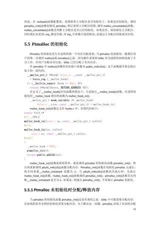 的是，在 mallopt()函数配置前，需要检查主分配区是否初始化了，如果没有初始化，调用
ptmalloc_init()函数初始化 ptmalloc，然后获得主分配区的锁，调用 malloc_consolidate()函数，
malloc_consolidate()函数会判断主分配区是否已经初始化，如果没有，则初始化主分配区。
同时我们也看到，                   对
                 mp_都没有锁， mp_中参数字段的修改，  是通过主分配区的锁来同步的。


5.5 Ptmalloc 的初始化

    Ptmalloc 的初始化发生在进程的第一个内存分配请求， ptmalloc 的初始化一般都在用当
户的第一次调用 malloc()或 remalloc()之前，因为操作系统和 Glibc 库为进程的初始化做了不
少工作，在用户分配内存以前，Glibc 已经分配了多次内存。
    在 ptmalloc 中 malloc()函数的实际接口函数为 public_mALLOc()，这个函数最开始会执行
如下的一段代码：
  __malloc_ptr_t (*hook) (size_t, __const __malloc_ptr_t)
     = force_reg (__malloc_hook);
  if (__builtin_expect (hook != NULL, 0))
     return (*hook)(bytes, RETURN_ADDRESS (0));
    在定义了__malloc_hook()全局函数的情况下，只是执行__malloc_hook()函数，在进程初
始化时__malloc_hook 指向的函数为 malloc_hook_ini()。
    __malloc_ptr_t weak_variable (*__malloc_hook)
          (size_t __size, const __malloc_ptr_t) = malloc_hook_ini;
    malloc_hook_ini()函数定义在 hooks.c 中，实现代码如下：
static Void_t*
#if __STD_C
malloc_hook_ini(size_t sz, const __malloc_ptr_t caller)
#else
malloc_hook_ini(sz, caller)
      size_t sz; const __malloc_ptr_t caller;
#endif
{
  __malloc_hook = NULL;
  ptmalloc_init();
  return public_mALLOc(sz);
}
    malloc_hook_ini()函数处理很简单，就是调用 ptmalloc 的初始化函数 ptmalloc_init()，然
后再重新调用 pbulit_mALLOc()函数分配内存。Ptmalloc_init()函数在初始化 ptmalloc 完成后，
将全局变量__malloc_initialized 设置为 1，当 pbulit_mALLOc()函数再次执行时，先执行
malloc_hook_ini()函数，malloc_hook_ini()函数调用 ptmalloc_init()，ptmalloc_init()函数首先判
断__malloc_initialized 是否为 1， 如果是，    则退出 ptmalloc_init()，不再执行 ptmalloc 初始化。


5.5.1 Ptmalloc 未初始化时分配/释放内存

  当 ptmalloc 的初始化函数 ptmalloc_init()还没有调用之前，Glibc 中可能需要分配内存，
比如线程私有实例的初始化需要分配内存，为了解决这一问题，ptmalloc 封装了内部的分配
                                                                           53
 