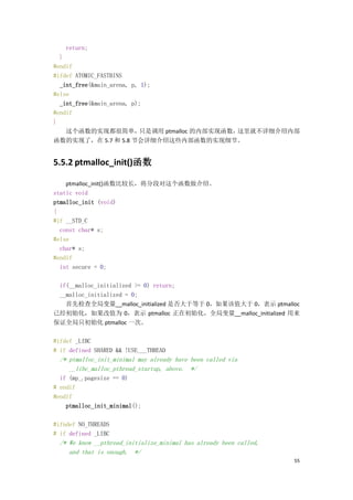 return;
  }
#endif
#ifdef ATOMIC_FASTBINS
  _int_free(&main_arena, p, 1);
#else
  _int_free(&main_arena, p);
#endif
}
    这个函数的实现都很简单，           只是调用 ptmalloc 的内部实现函数，这里就不详细介绍内部
函数的实现了，在 5.7 和 5.8 节会详细介绍这些内部函数的实现细节。


5.5.2 ptmalloc_init()函数

    ptmalloc_init()函数比较长，将分段对这个函数做介绍。
static void
ptmalloc_init (void)
{
#if __STD_C
  const char* s;
#else
  char* s;
#endif
  int secure = 0;

 if(__malloc_initialized >= 0) return;
 __malloc_initialized = 0;
   首先检查全局变量__malloc_initialized 是否大于等于 0，如果该值大于 0，表示 ptmalloc
已经初始化，如果改值为 0，表示 ptmalloc 正在初始化，全局变量__malloc_initialized 用来
保证全局只初始化 ptmalloc 一次。

#ifdef _LIBC
# if defined SHARED && !USE___THREAD
  /* ptmalloc_init_minimal may already have been called via
     __libc_malloc_pthread_startup, above. */
  if (mp_.pagesize == 0)
# endif
#endif
    ptmalloc_init_minimal();

#ifndef NO_THREADS
# if defined _LIBC
  /* We know __pthread_initialize_minimal has already been called,
     and that is enough. */
                                                                     55
 