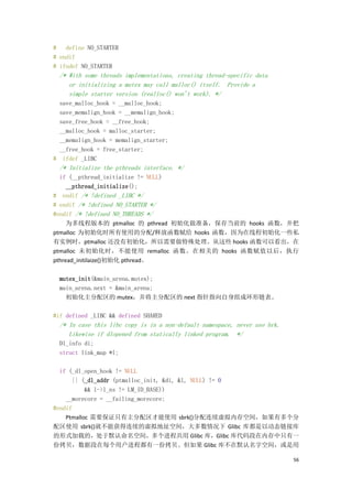 # define NO_STARTER
# endif
# ifndef NO_STARTER
  /* With some threads implementations, creating thread-specific data
     or initializing a mutex may call malloc() itself. Provide a
     simple starter version (realloc() won't work). */
 save_malloc_hook = __malloc_hook;
 save_memalign_hook = __memalign_hook;
 save_free_hook = __free_hook;
 __malloc_hook = malloc_starter;
 __memalign_hook = memalign_starter;
 __free_hook = free_starter;
# ifdef _LIBC
  /* Initialize the pthreads interface. */
  if (__pthread_initialize != NULL)
     __pthread_initialize();
# endif /* !defined _LIBC */
# endif /* !defined NO_STARTER */
#endif /* !defined NO_THREADS */
     为多线程版本的 ptmalloc 的 pthread 初始化做准备，保存当前的 hooks 函数，并把
ptmalloc 为初始化时所有使用的分配/释放函数赋给 hooks 函数，因为在线程初始化一些私
有实例时，ptmalloc 还没有初始化，所以需要做特殊处理。从这些 hooks 函数可以看出，在
ptmalloc 未初始化时，不能使用 remalloc 函数。在相关的 hooks 函数赋值以后，执行
pthread_initilaize()初始化 pthread。

  mutex_init(&main_arena.mutex);
  main_arena.next = &main_arena;
    初始化主分配区的 mutex，并将主分配区的 next 指针指向自身组成环形链表。

#if defined _LIBC && defined SHARED
  /* In case this libc copy is in a non-default namespace, never use brk.
     Likewise if dlopened from statically linked program. */
  Dl_info di;
  struct link_map *l;

  if (_dl_open_hook != NULL
      || (_dl_addr (ptmalloc_init, &di, &l, NULL) != 0
           && l->l_ns != LM_ID_BASE))
    __morecore = __failing_morecore;
#endif
    Ptmalloc 需要保证只有主分配区才能使用 sbrk()分配连续虚拟内存空间，如果有多个分
配区使用 sbrk()就不能获得连续的虚拟地址空间，大多数情况下 Glibc 库都是以动态链接库
的形式加载的，处于默认命名空间，多个进程共用 Glibc 库，Glibc 库代码段在内存中只有一
份拷贝，数据段在每个用户进程都有一份拷贝。但如果 Glibc 库不在默认名字空间，或是用

                                                                            56
 