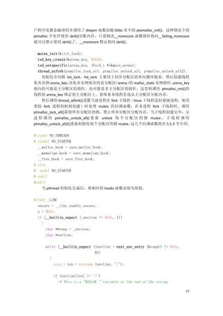 户程序是静态编译的并调用了 dlopen 函数加载 Glibc 库中的 ptamalloc_init()，这种情况下的
ptmalloc 不允许使用 sbrk()分配内存，只需修改__morecore 函数指针指向__failing_morecore
就可以禁止使用 sbrk()了，__morecore 默认指向 sbrk()。

  mutex_init(&list_lock);
  tsd_key_create(&arena_key, NULL);
  tsd_setspecific(arena_key, (Void_t *)&main_arena);
  thread_atfork(ptmalloc_lock_all, ptmalloc_unlock_all, ptmalloc_unlock_all2);
    初始化全局锁 list_lock，list_lock 主要用于同步分配区的单向循环链表。然后创建线程
私有实例 arena_key，      该私有实例保存的是分配区        （arena） malloc_state 实例指针。
                                                的                      arena_key
指向的可能是主分配区的指针，也可能是非主分配区的指针，这里将调用 ptmalloc_init()的
线程的 arena_key 绑定到主分配区上。意味着本线程首选从主分配区分配内存。
    然后调用 thread_atfork()设置当前进程在 fork 子线程（linux 下线程是轻量级进程，使用
类似 fork 进程的机制创建）时处理 mutex 的回调函数，在本进程 fork 子线程时，调用
ptmalloc_lock_all()获得所有分配区的锁，禁止所有分配区分配内存，当子线程创建完毕，父
进 程 调 用 ptmalloc_unlock_all() 重 新 unlock 每 个 分 配 区 的 锁 mutex ， 子 线 程 调 用
ptmalloc_unlock_all2()重新初始化每个分配区的锁 mutex。        这几个回调函数将在 5.5.3 节介绍。

#ifndef NO_THREADS
# ifndef NO_STARTER
  __malloc_hook = save_malloc_hook;
  __memalign_hook = save_memalign_hook;
  __free_hook = save_free_hook;
# else
# undef NO_STARTER
# endif
#endif
    当 pthread 初始化完成后，将相应的 hooks 函数还原为原值。

#ifdef _LIBC
  secure = __libc_enable_secure;
  s = NULL;
  if (__builtin_expect (_environ != NULL, 1))
    {
      char **runp = _environ;
      char *envline;

     while (__builtin_expect ((envline = next_env_entry (&runp)) != NULL,
                              0))
       {
         size_t len = strcspn (envline, "=");

         if (envline[len] != '=')
           /* This is a "MALLOC_" variable at the end of the string

                                                                             57
 