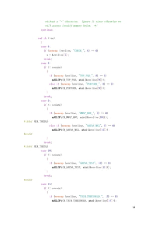 without a '=' character. Ignore it since otherwise we
               will access invalid memory below. */
            continue;

          switch (len)
            {
            case 6:
              if (memcmp (envline, "CHECK_", 6) == 0)
                s = &envline[7];
              break;
            case 8:
              if (! secure)
                {
                  if (memcmp (envline, "TOP_PAD_", 8) == 0)
                    mALLOPt(M_TOP_PAD, atoi(&envline[9]));
                  else if (memcmp (envline, "PERTURB_", 8) == 0)
                    mALLOPt(M_PERTURB, atoi(&envline[9]));
                }
              break;
            case 9:
              if (! secure)
                {
                  if (memcmp (envline, "MMAP_MAX_", 9) == 0)
                    mALLOPt(M_MMAP_MAX, atoi(&envline[10]));
#ifdef PER_THREAD
                  else if (memcmp (envline, "ARENA_MAX", 9) == 0)
                    mALLOPt(M_ARENA_MAX, atoi(&envline[10]));
#endif
                }
              break;
#ifdef PER_THREAD
            case 10:
              if (! secure)
                {
                  if (memcmp (envline, "ARENA_TEST", 10) == 0)
                    mALLOPt(M_ARENA_TEST, atoi(&envline[11]));
                }
              break;
#endif
            case 15:
              if (! secure)
                {
                  if (memcmp (envline, "TRIM_THRESHOLD_", 15) == 0)
                    mALLOPt(M_TRIM_THRESHOLD, atoi(&envline[16]));

                                                                       58
 