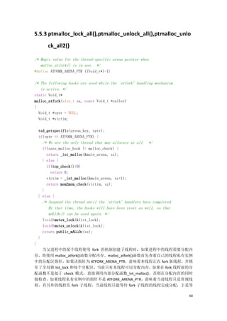 5.5.3 ptmalloc_lock_all(),ptmalloc_unlock_all(),ptmalloc_unlo
          ck_all2()

/* Magic value for the thread-specific arena pointer when
   malloc_atfork() is in use. */
#define ATFORK_ARENA_PTR ((Void_t*)-1)

/* The following hooks are used while the `atfork' handling mechanism
   is active. */
static Void_t*
malloc_atfork(size_t sz, const Void_t *caller)
{
  Void_t *vptr = NULL;
  Void_t *victim;

    tsd_getspecific(arena_key, vptr);
    if(vptr == ATFORK_ARENA_PTR) {
        /* We are the only thread that may allocate at all. */
      if(save_malloc_hook != malloc_check) {
        return _int_malloc(&main_arena, sz);
      } else {
        if(top_check()<0)
          return 0;
        victim = _int_malloc(&main_arena, sz+1);
        return mem2mem_check(victim, sz);
      }
    } else {
        /* Suspend the thread until the `atfork' handlers have completed.
           By that time, the hooks will have been reset as well, so that
           mALLOc() can be used again. */
        (void)mutex_lock(&list_lock);
        (void)mutex_unlock(&list_lock);
        return public_mALLOc(sz);
    }
}
  当父进程中的某个线程使用 fork 的机制创建子线程时，如果进程中的线程需要分配内
存，将使用 malloc_atfork()函数分配内存。malloc_atfork()函数首先查看自己的线程私有实例
中的分配区指针，如果该指针为 ATFORK_ARENA_PTR，意味着本线程正在 fork 新线程，并锁
住了全局锁 list_lock 和每个分配区，当前只有本线程可以分配内存，如果在 fork 线程前的分
配函数不是处于 check 模式，直接调用内部分配函数_int_malloc()。否则在分配内存的同时
做检查。如果线程私有实例中的指针不是 ATFORK_ARENA_PTR，意味着当前线程只是常规线
程，有另外的线程在 fork 子线程，当前线程只能等待 fork 子线程的线程完成分配，于是等

                                                                            60
 