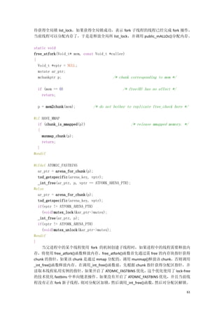 待获得全局锁 list_lock，如果获得全局锁成功，表示 fork 子线程的线程已经完成 fork 操作，
当前线程可以分配内存了，于是是释放全局所 list_lock，并调用 public_mALLOc()分配内存。

static void
free_atfork(Void_t* mem, const Void_t *caller)
{
  Void_t *vptr = NULL;
  mstate ar_ptr;
  mchunkptr p;                          /* chunk corresponding to mem */

  if (mem == 0)                              /* free(0) has no effect */
    return;

  p = mem2chunk(mem);         /* do not bother to replicate free_check here */

#if HAVE_MMAP
  if (chunk_is_mmapped(p))                       /* release mmapped memory. */
  {
    munmap_chunk(p);
    return;
  }
#endif

#ifdef ATOMIC_FASTBINS
   ar_ptr = arena_for_chunk(p);
   tsd_getspecific(arena_key, vptr);
   _int_free(ar_ptr, p, vptr == ATFORK_ARENA_PTR);
#else
   ar_ptr = arena_for_chunk(p);
   tsd_getspecific(arena_key, vptr);
   if(vptr != ATFORK_ARENA_PTR)
     (void)mutex_lock(&ar_ptr->mutex);
   _int_free(ar_ptr, p);
   if(vptr != ATFORK_ARENA_PTR)
     (void)mutex_unlock(&ar_ptr->mutex);
#endif
}
     当父进程中的某个线程使用 fork 的机制创建子线程时，如果进程中的线程需要释放内
存，将使用 free_atfork()函数释放内存。free_atfork()函数首先通过需 free 的内存块指针获得
chunk 的指针，如果该 chunk 是通过 mmap 分配的，调用 munmap()释放该 chunk，否则调用
_int_free()函数释放内存。在调用_int_free()函数前，先根据 chunk 指针获得分配区指针，并
读取本线程私用实例的指针，如果开启了 ATOMIC_FASTBINS 优化，这个优化使用了 lock-free
的技术优化 fastbins 中单向链表操作。如果没有开启了 ATOMIC_FASTBINS 优化，并且当前线
程没有正在 fork 新子线程，         则对分配区加锁，       然后调用_int_free()函数，然后对分配区解锁。

                                                                             61
 