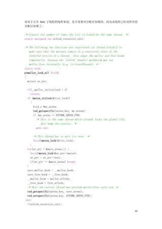 而对于正在 fork 子线程的线程来说，是不需要对分配区加锁的，因为该线程已经对所有的
分配区加锁了。

/* Counter for number of times the list is locked by the same thread. */
static unsigned int atfork_recursive_cntr;

/* The following two functions are registered via thread_atfork() to
   make sure that the mutexes remain in a consistent state in the
   fork()ed version of a thread. Also adapt the malloc and free hooks
   temporarily, because the `atfork' handler mechanism may use
   malloc/free internally (e.g. in LinuxThreads). */
static void
ptmalloc_lock_all (void)
{
  mstate ar_ptr;

  if(__malloc_initialized < 1)
    return;
  if (mutex_trylock(&list_lock))
    {
      Void_t *my_arena;
      tsd_getspecific(arena_key, my_arena);
      if (my_arena == ATFORK_ARENA_PTR)
        /* This is the same thread which already locks the global list.
           Just bump the counter. */
        goto out;

      /* This thread has to wait its turn. */
      (void)mutex_lock(&list_lock);
    }
  for(ar_ptr = &main_arena;;) {
    (void)mutex_lock(&ar_ptr->mutex);
    ar_ptr = ar_ptr->next;
    if(ar_ptr == &main_arena) break;
  }
  save_malloc_hook = __malloc_hook;
  save_free_hook = __free_hook;
  __malloc_hook = malloc_atfork;
  __free_hook = free_atfork;
  /* Only the current thread may perform malloc/free calls now. */
  tsd_getspecific(arena_key, save_arena);
  tsd_setspecific(arena_key, ATFORK_ARENA_PTR);
 out:
  ++atfork_recursive_cntr;

                                                                           62
 