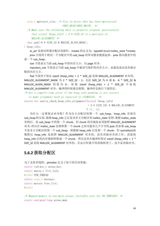 size_t mprotect_size; /* Size in bytes that has been mprotected
                           PROT_READ|PROT_WRITE. */
  /* Make sure the following data is properly aligned, particularly
     that sizeof (heap_info) + 2 * SIZE_SZ is a multiple of
     MALLOC_ALIGNMENT. */
  char pad[-6 * SIZE_SZ & MALLOC_ALIGN_MASK];
} heap_info;
    ar_ptr 是指向所属分配区的指针，mstate 的定义为：typedef struct malloc_state *mstate;
    prev 字段用于将同一个分配区中的 sub_heap 用单向链表链接起来。prev 指向链表中的
前一个 sub_heap。
    size 字段表示当前 sub_heap 中的内存大小，以 page 对齐。
    mprotect_size 字段表示当前 sub_heap 中被读写保护的内存大小，也就是说还没有被分
配的内存大小。
    Pad 字段用于保证 sizeof (heap_info) + 2 * SIZE_SZ 是按 MALLOC_ALIGNMENT 对齐的。
MALLOC_ALIGNMENT_MASK 为 2 * SIZE_SZ - 1，无论 SIZE_SZ 为 4 或 8，-6 * SIZE_SZ &
MALLOC_ALIGN_MASK 的 值 为 0 ， 如 果 sizeof (heap_info) + 2 * SIZE_SZ 不 是 按
MALLOC_ALIGNMENT 对齐，编译的时候就会报错，编译时会执行下面的宏。
/* Get a compile-time error if the heap_info padding is not correct
   to make alignment work as expected in sYSMALLOc. */
extern int sanity_check_heap_info_alignment[(sizeof (heap_info)
                                             + 2 * SIZE_SZ) % MALLOC_ALIGNMENT
                                            ? -1 : 1];
     为什么一定要保证对齐呢？作为分主分配区的第一个 sub_heap，heap_info 存放在
sub_heap 的头部，  紧跟 heap_info 之后是该非主分配区的 malloc_state 实例，         紧跟 malloc_state
实例后，是 sub_heap 中的第一个 chunk，但 chunk 的首地址必须按照 MALLOC_ALIGNMENT
对齐，   所以在 malloc_state 实例和第一个 chunk 之间可能有几个字节的 pad，              但如果 sub_heap
不是非主分配区的第一个 sub_heap，则紧跟 heap_info 后是第一个 chunk，但 sysmalloc()函
数默认 heap_info 是按照 MALLOC_ALIGNMENT 对齐的，没有再做对齐的工作，直接将
heap_info 后的内存强制转换成一个 chunk。所以这里在编译时保证 sizeof (heap_info) + 2 *
SIZE_SZ 是按 MALLOC_ALIGNMENT 对齐的，在运行时就不用再做检查了，也不必再做对齐。


5.6.2 获取分配区

为了支持多线程，ptmalloc 定义了如下的全局变量：
static tsd_key_t arena_key;
static mutex_t list_lock;
#ifdef PER_THREAD
static size_t narenas;
static mstate free_list;
#endif

/* Mapped memory in non-main arenas (reliable only for NO_THREADS). */
static unsigned long arena_mem;

                                                                            66
 