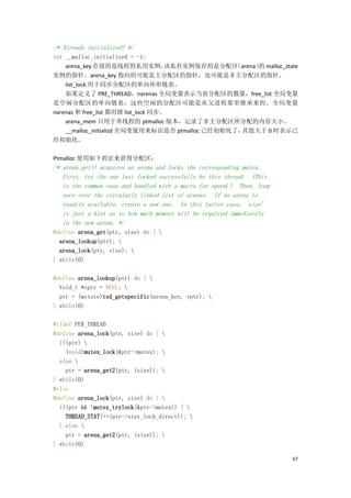 /* Already initialized? */
int __malloc_initialized = -1;
    arena_key 存放的是线程的私用实例，           该私有实例保存的是分配区 （arena） malloc_state
                                                        的
实例的指针。arena_key 指向的可能是主分配区的指针，也可能是非主分配区的指针。
    list_lock 用于同步分配区的单向环形链表。
    如果定义了 PRE_THREAD，narenas 全局变量表示当前分配区的数量，free_list 全局变量
是空闲分配区的单向链表，这些空闲的分配区可能是从父进程那里继承来的。全局变量
narenas 和 free_list 都用锁 list_lock 同步。
    arena_mem 只用于单线程的 ptmalloc 版本，记录了非主分配区所分配的内存大小。
    __malloc_initializd 全局变量用来标识是否 ptmalloc 已经初始化了，其值大于 0 时表示已
经初始化。

Ptmalloc 使用如下的宏来获得分配区：
/* arena_get() acquires an arena and locks the corresponding mutex.
   First, try the one last locked successfully by this thread. (This
   is the common case and handled with a macro for speed.) Then, loop
   once over the circularly linked list of arenas. If no arena is
   readily available, create a new one. In this latter case, `size'
   is just a hint as to how much memory will be required immediately
   in the new arena. */
#define arena_get(ptr, size) do { 
  arena_lookup(ptr); 
  arena_lock(ptr, size); 
} while(0)

#define arena_lookup(ptr) do { 
  Void_t *vptr = NULL; 
  ptr = (mstate)tsd_getspecific(arena_key, vptr); 
} while(0)

#ifdef PER_THREAD
#define arena_lock(ptr, size) do { 
  if(ptr) 
    (void)mutex_lock(&ptr->mutex); 
  else 
    ptr = arena_get2(ptr, (size)); 
} while(0)
#else
#define arena_lock(ptr, size) do { 
  if(ptr && !mutex_trylock(&ptr->mutex)) { 
    THREAD_STAT(++(ptr->stat_lock_direct)); 
  } else 
    ptr = arena_get2(ptr, (size)); 
} while(0)

                                                                        67
 