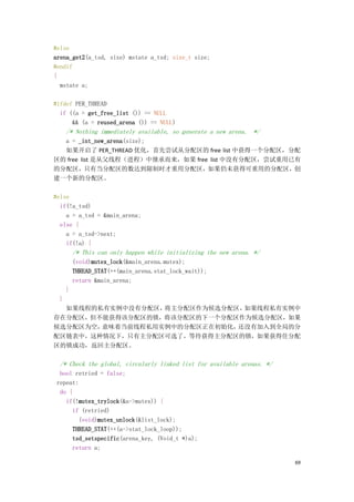 #else
arena_get2(a_tsd, size) mstate a_tsd; size_t size;
#endif
{
  mstate a;

#ifdef PER_THREAD
  if ((a = get_free_list ()) == NULL
      && (a = reused_arena ()) == NULL)
      /* Nothing immediately available, so generate a new arena. */
  a = _int_new_arena(size);
  如果开启了 PER_THREAD 优化，首先尝试从分配区的 free list 中获得一个分配区，分配
区的 free list 是从父线程（进程）中继承而来，如果 free list 中没有分配区，尝试重用已有
的分配区，只有当分配区的数达到限制时才重用分配区，如果仍未获得可重用的分配区，创
建一个新的分配区。

#else
  if(!a_tsd)
    a = a_tsd = &main_arena;
  else {
    a = a_tsd->next;
    if(!a) {
          /* This can only happen while initializing the new arena. */
          (void)mutex_lock(&main_arena.mutex);
          THREAD_STAT(++(main_arena.stat_lock_wait));
          return &main_arena;
      }
  }
  如果线程的私有实例中没有分配区，将主分配区作为候选分配区，如果线程私有实例中
存在分配区，但不能获得该分配区的锁，将该分配区的下一个分配区作为候选分配区，如果
候选分配区为空，意味着当前线程私用实例中的分配区正在初始化，还没有加入到全局的分
配区链表中，这种情况下，只有主分配区可选了，等待获得主分配区的锁，如果获得住分配
区的锁成功，返回主分配区。

  /* Check the global, circularly linked list for available arenas. */
  bool retried = false;
 repeat:
  do {
    if(!mutex_trylock(&a->mutex)) {
      if (retried)
        (void)mutex_unlock(&list_lock);
      THREAD_STAT(++(a->stat_lock_loop));
      tsd_setspecific(arena_key, (Void_t *)a);
      return a;

                                                                         69
 