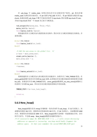 在 sub_heap 中 malloc_state 实 例 后 的 内 存 可 以 分 配 给 用 户 使 用 ， ptr 指 向 存 储
malloc_state 实例后的空闲内存，对 ptr 按照 2*SZ_SIZE 对齐后，将 ptr 赋值给分配区的 top
chunk， 也就是说把 sub_heap 中整个空闲内存块作为 top chunk，        然后设置 top chunk 的 size，
并标识 top chunk 的前一个 chunk 为已处于分配状态。

 tsd_setspecific(arena_key, (Void_t *)a);
 mutex_init(&a->mutex);
 (void)mutex_lock(&a->mutex);
   将创建好的非主分配区加入线程的私有实例中，                  然后对非主分配区的锁进行初始化，并
获得该锁。

#ifdef PER_THREAD
  (void)mutex_lock(&list_lock);
#endif

    /* Add the new arena to the global list. */
    a->next = main_arena.next;
    atomic_write_barrier ();
    main_arena.next = a;

#ifdef PER_THREAD
  ++narenas;

    (void)mutex_unlock(&list_lock);
#endif
      将刚创建的非主分配区加入到分配区的全局链表中，如果开启了 PER_THREAD 优化，在
arena_get2()函数中没有对全局锁 list_lock 加锁， 这里修改全局分配区链表时需要获得全局锁
list_lock。如果没有开启 PER_THREAD 优化，arene_get2()函数调用_int_new_arena()函数时已
经获得了全局锁 list_lock，所以对全局分配区链表的修改不用再加锁。

    THREAD_STAT(++(a->stat_lock_loop));

    return a;
}


5.6.5 New_heap()

  New_heap()函数负责从 mmap 区域映射一块内存来作为 sub_heap，在 32 位系统上，该
函数每次映射 1M 内存，映射的内存块地址按 1M 对齐；在 64 为系统上，该函数映射 64M
内存，映射的内存块地址按 64M 对齐。New_heap()函数只是映射一块虚拟地址空间，该空
间不可读写，不会被 swap。New_heap()函数的实现源代码如下：
/* If consecutive mmap (0, HEAP_MAX_SIZE << 1, ...) calls return decreasing
   addresses as opposed to increasing, new_heap would badly fragment the
   address space. In that case remember the second HEAP_MAX_SIZE part
                                                                              72
 